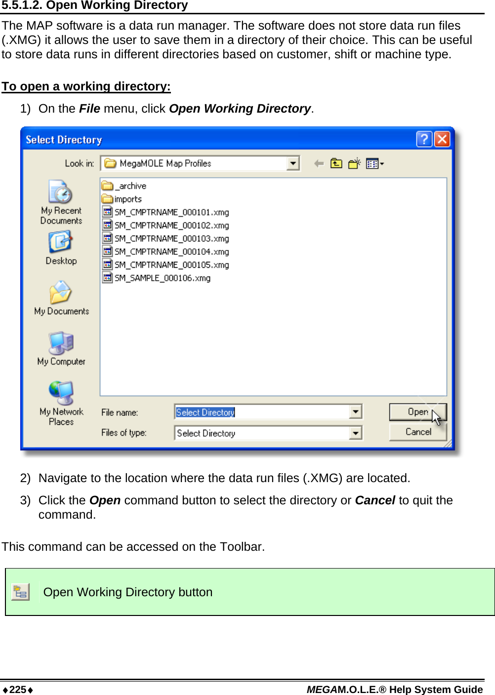 ♦225♦ MEGAM.O.L.E.® Help System Guide  5.5.1.2. Open Working Directory The MAP software is a data run manager. The software does not store data run files (.XMG) it allows the user to save them in a directory of their choice. This can be useful to store data runs in different directories based on customer, shift or machine type.  To open a working directory: 1) On the File menu, click Open Working Directory.  2)  Navigate to the location where the data run files (.XMG) are located. 3) Click the Open command button to select the directory or Cancel to quit the command.  This command can be accessed on the Toolbar.   Open Working Directory button  