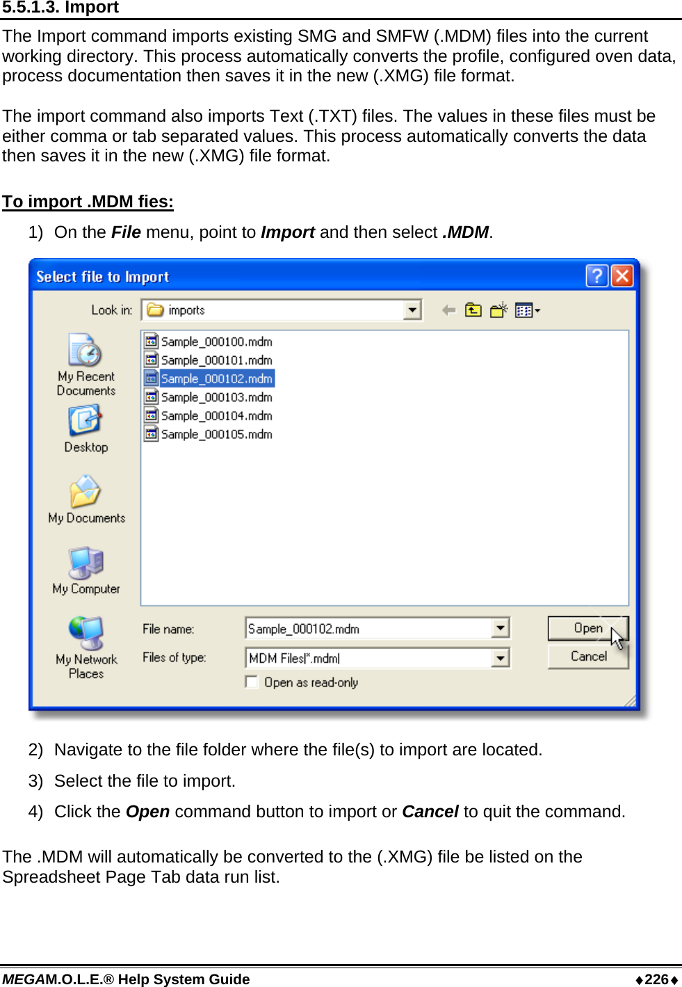 MEGAM.O.L.E.® Help System Guide  ♦226♦ 5.5.1.3. Import The Import command imports existing SMG and SMFW (.MDM) files into the current working directory. This process automatically converts the profile, configured oven data, process documentation then saves it in the new (.XMG) file format.  The import command also imports Text (.TXT) files. The values in these files must be either comma or tab separated values. This process automatically converts the data then saves it in the new (.XMG) file format.  To import .MDM fies: 1) On the File menu, point to Import and then select .MDM.  2)  Navigate to the file folder where the file(s) to import are located. 3)  Select the file to import. 4)  Click the Open command button to import or Cancel to quit the command.  The .MDM will automatically be converted to the (.XMG) file be listed on the Spreadsheet Page Tab data run list.  