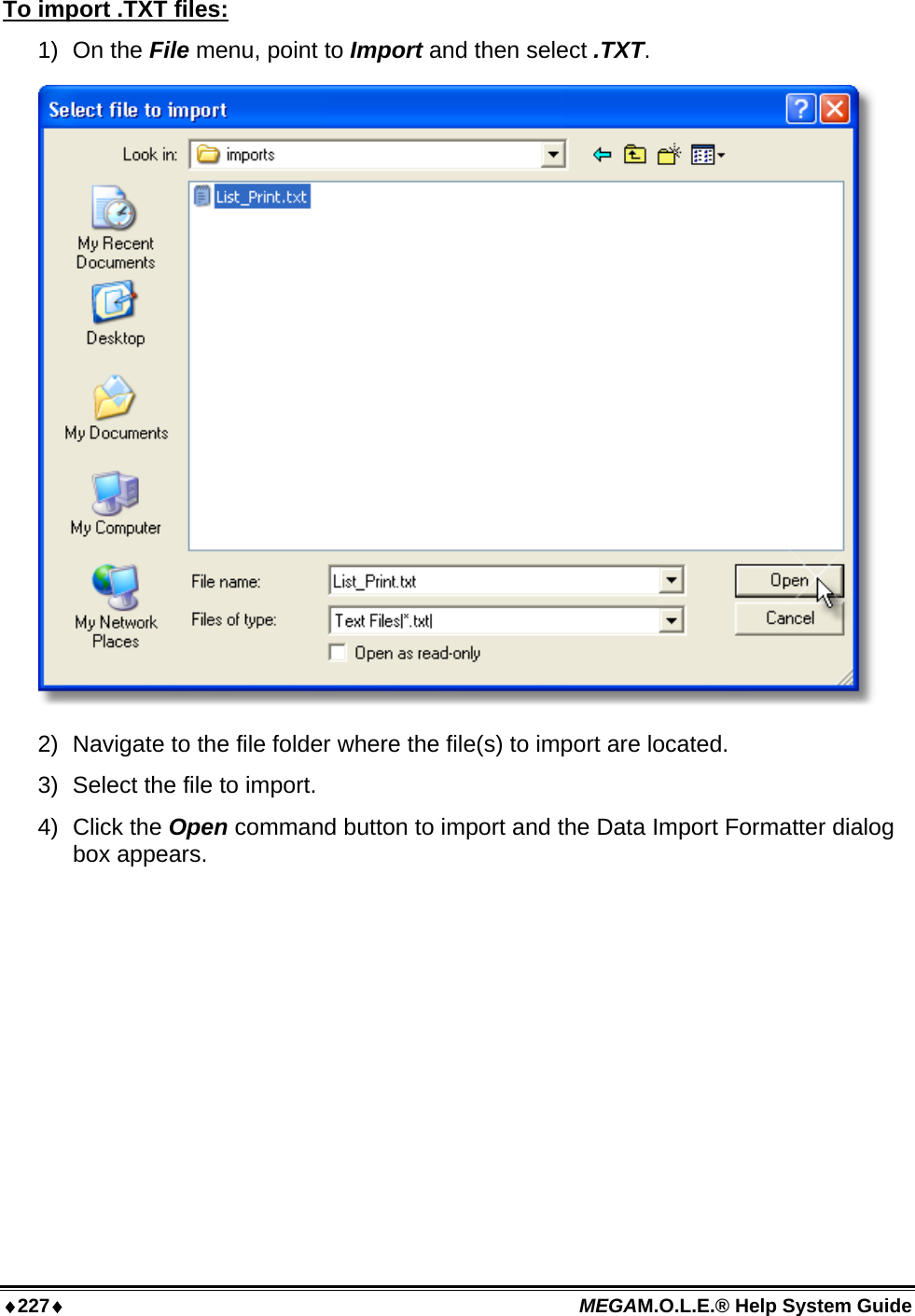 ♦227♦ MEGAM.O.L.E.® Help System Guide  To import .TXT files: 1) On the File menu, point to Import and then select .TXT.  2)  Navigate to the file folder where the file(s) to import are located. 3)  Select the file to import. 4)  Click the Open command button to import and the Data Import Formatter dialog box appears. 