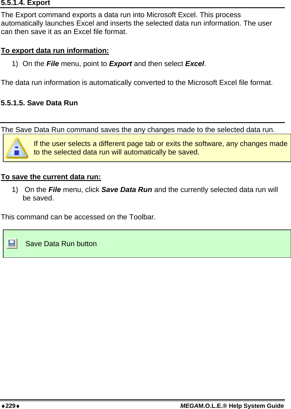 ♦229♦ MEGAM.O.L.E.® Help System Guide  5.5.1.4. Export The Export command exports a data run into Microsoft Excel. This process automatically launches Excel and inserts the selected data run information. The user can then save it as an Excel file format.  To export data run information: 1) On the File menu, point to Export and then select Excel.  The data run information is automatically converted to the Microsoft Excel file format.  5.5.1.5. Save Data Run  The Save Data Run command saves the any changes made to the selected data run.   If the user selects a different page tab or exits the software, any changes made to the selected data run will automatically be saved.   To save the current data run: 1)  On the File menu, click Save Data Run and the currently selected data run will be saved.  This command can be accessed on the Toolbar.   Save Data Run button  