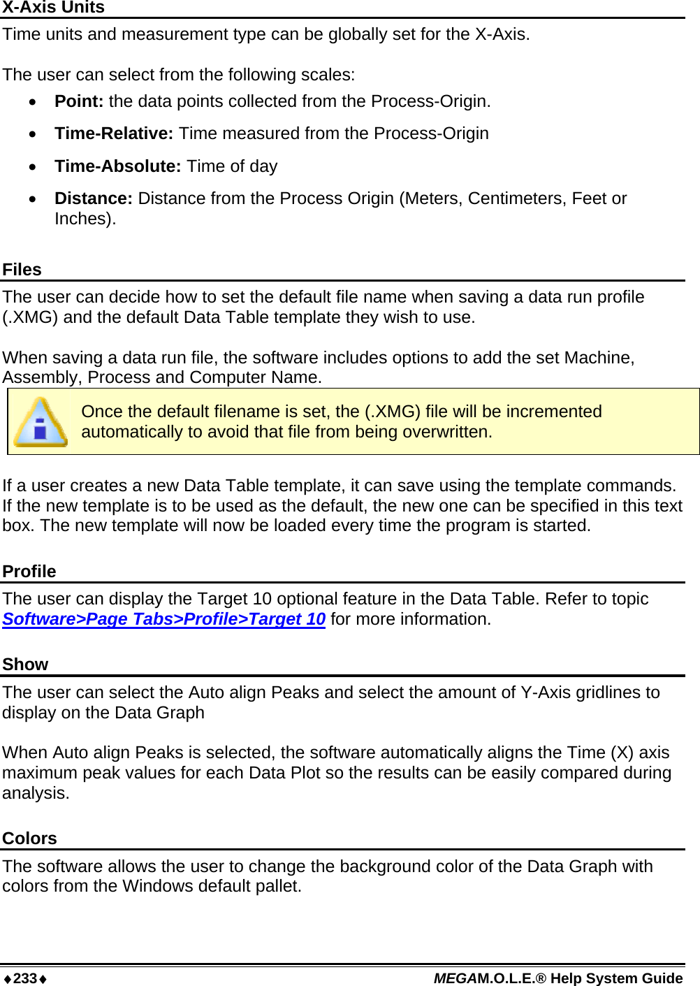 ♦233♦ MEGAM.O.L.E.® Help System Guide  X-Axis Units Time units and measurement type can be globally set for the X-Axis.  The user can select from the following scales: •  Point: the data points collected from the Process-Origin. •  Time-Relative: Time measured from the Process-Origin •  Time-Absolute: Time of day •  Distance: Distance from the Process Origin (Meters, Centimeters, Feet or Inches).  Files The user can decide how to set the default file name when saving a data run profile (.XMG) and the default Data Table template they wish to use.  When saving a data run file, the software includes options to add the set Machine, Assembly, Process and Computer Name.  Once the default filename is set, the (.XMG) file will be incremented automatically to avoid that file from being overwritten.  If a user creates a new Data Table template, it can save using the template commands. If the new template is to be used as the default, the new one can be specified in this text box. The new template will now be loaded every time the program is started.  Profile The user can display the Target 10 optional feature in the Data Table. Refer to topic Software&gt;Page Tabs&gt;Profile&gt;Target 10 for more information.  Show The user can select the Auto align Peaks and select the amount of Y-Axis gridlines to display on the Data Graph  When Auto align Peaks is selected, the software automatically aligns the Time (X) axis maximum peak values for each Data Plot so the results can be easily compared during analysis.  Colors The software allows the user to change the background color of the Data Graph with colors from the Windows default pallet.    