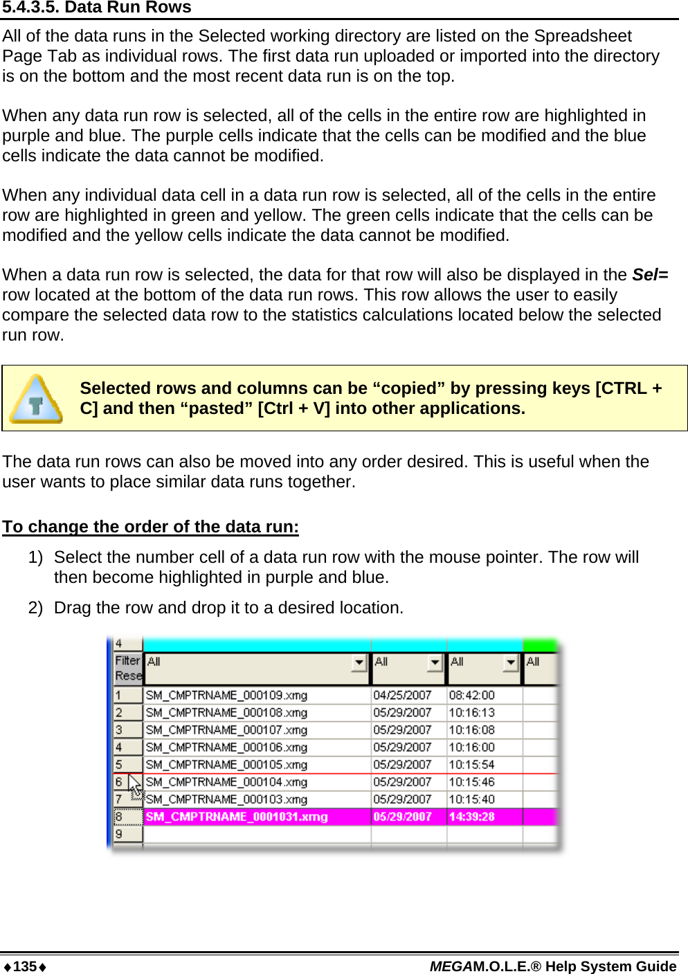 ♦135♦ MEGAM.O.L.E.® Help System Guide  5.4.3.5. Data Run Rows All of the data runs in the Selected working directory are listed on the Spreadsheet Page Tab as individual rows. The first data run uploaded or imported into the directory is on the bottom and the most recent data run is on the top.  When any data run row is selected, all of the cells in the entire row are highlighted in purple and blue. The purple cells indicate that the cells can be modified and the blue cells indicate the data cannot be modified.  When any individual data cell in a data run row is selected, all of the cells in the entire row are highlighted in green and yellow. The green cells indicate that the cells can be modified and the yellow cells indicate the data cannot be modified.  When a data run row is selected, the data for that row will also be displayed in the Sel= row located at the bottom of the data run rows. This row allows the user to easily compare the selected data row to the statistics calculations located below the selected run row.   Selected rows and columns can be “copied” by pressing keys [CTRL + C] and then “pasted” [Ctrl + V] into other applications.  The data run rows can also be moved into any order desired. This is useful when the user wants to place similar data runs together.  To change the order of the data run: 1)  Select the number cell of a data run row with the mouse pointer. The row will then become highlighted in purple and blue. 2)  Drag the row and drop it to a desired location.   