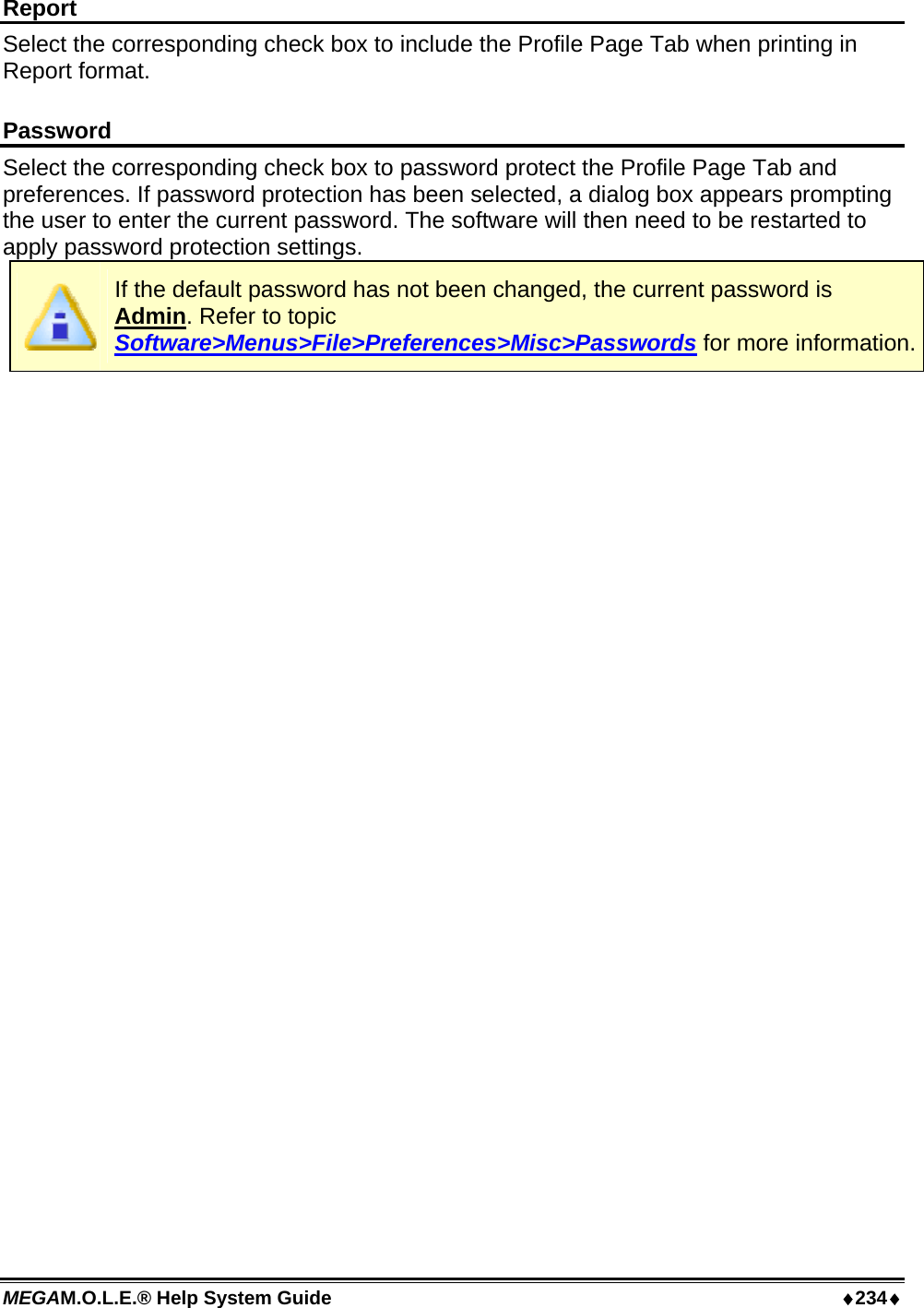 MEGAM.O.L.E.® Help System Guide  ♦234♦ Report Select the corresponding check box to include the Profile Page Tab when printing in Report format.  Password Select the corresponding check box to password protect the Profile Page Tab and preferences. If password protection has been selected, a dialog box appears prompting the user to enter the current password. The software will then need to be restarted to apply password protection settings.  If the default password has not been changed, the current password is Admin. Refer to topic Software&gt;Menus&gt;File&gt;Preferences&gt;Misc&gt;Passwords for more information.  