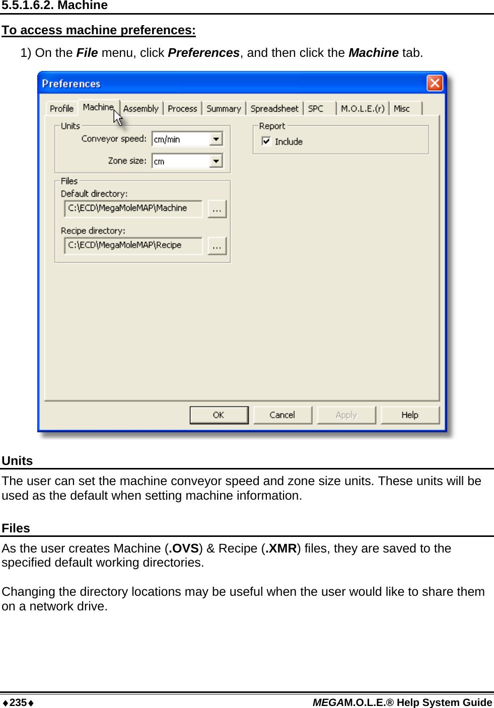 ♦235♦ MEGAM.O.L.E.® Help System Guide  5.5.1.6.2. Machine To access machine preferences: 1) On the File menu, click Preferences, and then click the Machine tab.  Units The user can set the machine conveyor speed and zone size units. These units will be used as the default when setting machine information.  Files As the user creates Machine (.OVS) &amp; Recipe (.XMR) files, they are saved to the specified default working directories.  Changing the directory locations may be useful when the user would like to share them on a network drive.   