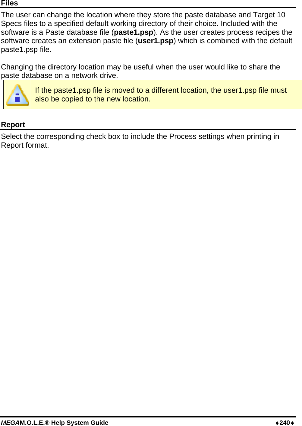 MEGAM.O.L.E.® Help System Guide  ♦240♦ Files The user can change the location where they store the paste database and Target 10 Specs files to a specified default working directory of their choice. Included with the software is a Paste database file (paste1.psp). As the user creates process recipes the software creates an extension paste file (user1.psp) which is combined with the default paste1.psp file.  Changing the directory location may be useful when the user would like to share the paste database on a network drive.  If the paste1.psp file is moved to a different location, the user1.psp file must also be copied to the new location.  Report Select the corresponding check box to include the Process settings when printing in Report format.  