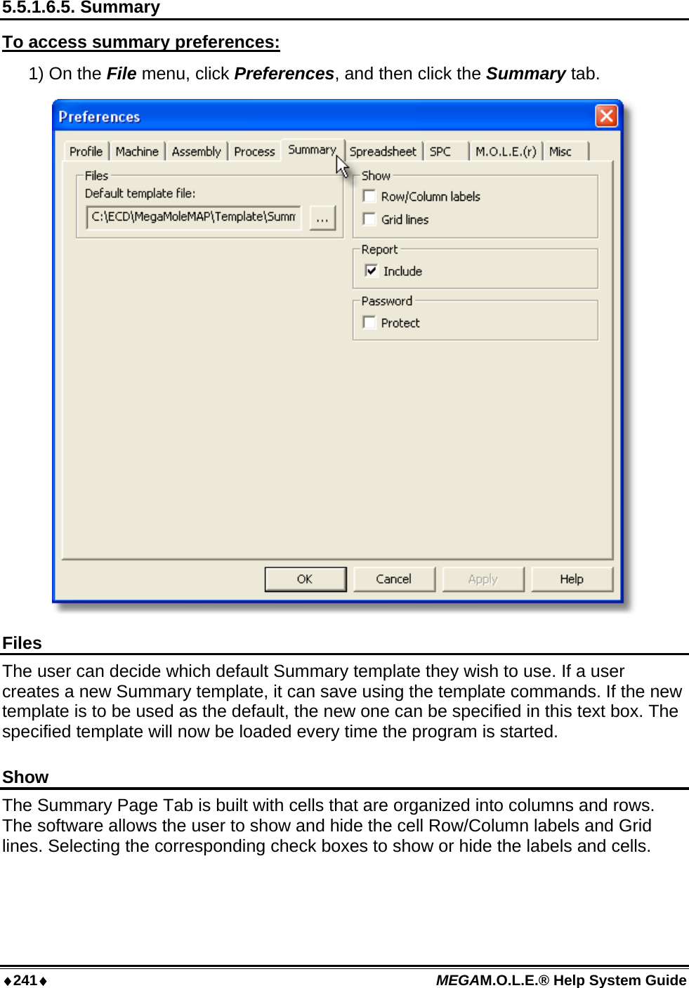 ♦241♦ MEGAM.O.L.E.® Help System Guide  5.5.1.6.5. Summary To access summary preferences: 1) On the File menu, click Preferences, and then click the Summary tab.  Files The user can decide which default Summary template they wish to use. If a user creates a new Summary template, it can save using the template commands. If the new template is to be used as the default, the new one can be specified in this text box. The specified template will now be loaded every time the program is started.  Show The Summary Page Tab is built with cells that are organized into columns and rows. The software allows the user to show and hide the cell Row/Column labels and Grid lines. Selecting the corresponding check boxes to show or hide the labels and cells.  