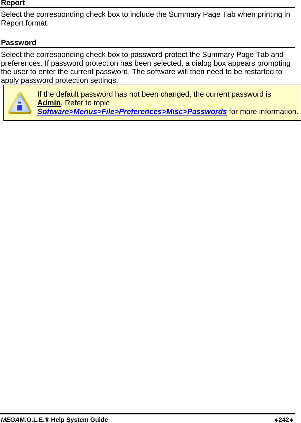 MEGAM.O.L.E.® Help System Guide  ♦242♦ Report Select the corresponding check box to include the Summary Page Tab when printing in Report format.  Password Select the corresponding check box to password protect the Summary Page Tab and preferences. If password protection has been selected, a dialog box appears prompting the user to enter the current password. The software will then need to be restarted to apply password protection settings.  If the default password has not been changed, the current password is Admin. Refer to topic Software&gt;Menus&gt;File&gt;Preferences&gt;Misc&gt;Passwords for more information. 