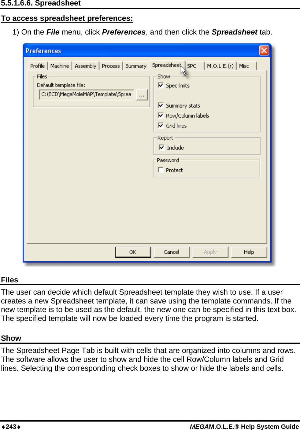 ♦243♦ MEGAM.O.L.E.® Help System Guide  5.5.1.6.6. Spreadsheet To access spreadsheet preferences: 1) On the File menu, click Preferences, and then click the Spreadsheet tab.  Files The user can decide which default Spreadsheet template they wish to use. If a user creates a new Spreadsheet template, it can save using the template commands. If the new template is to be used as the default, the new one can be specified in this text box. The specified template will now be loaded every time the program is started.  Show The Spreadsheet Page Tab is built with cells that are organized into columns and rows. The software allows the user to show and hide the cell Row/Column labels and Grid lines. Selecting the corresponding check boxes to show or hide the labels and cells.  