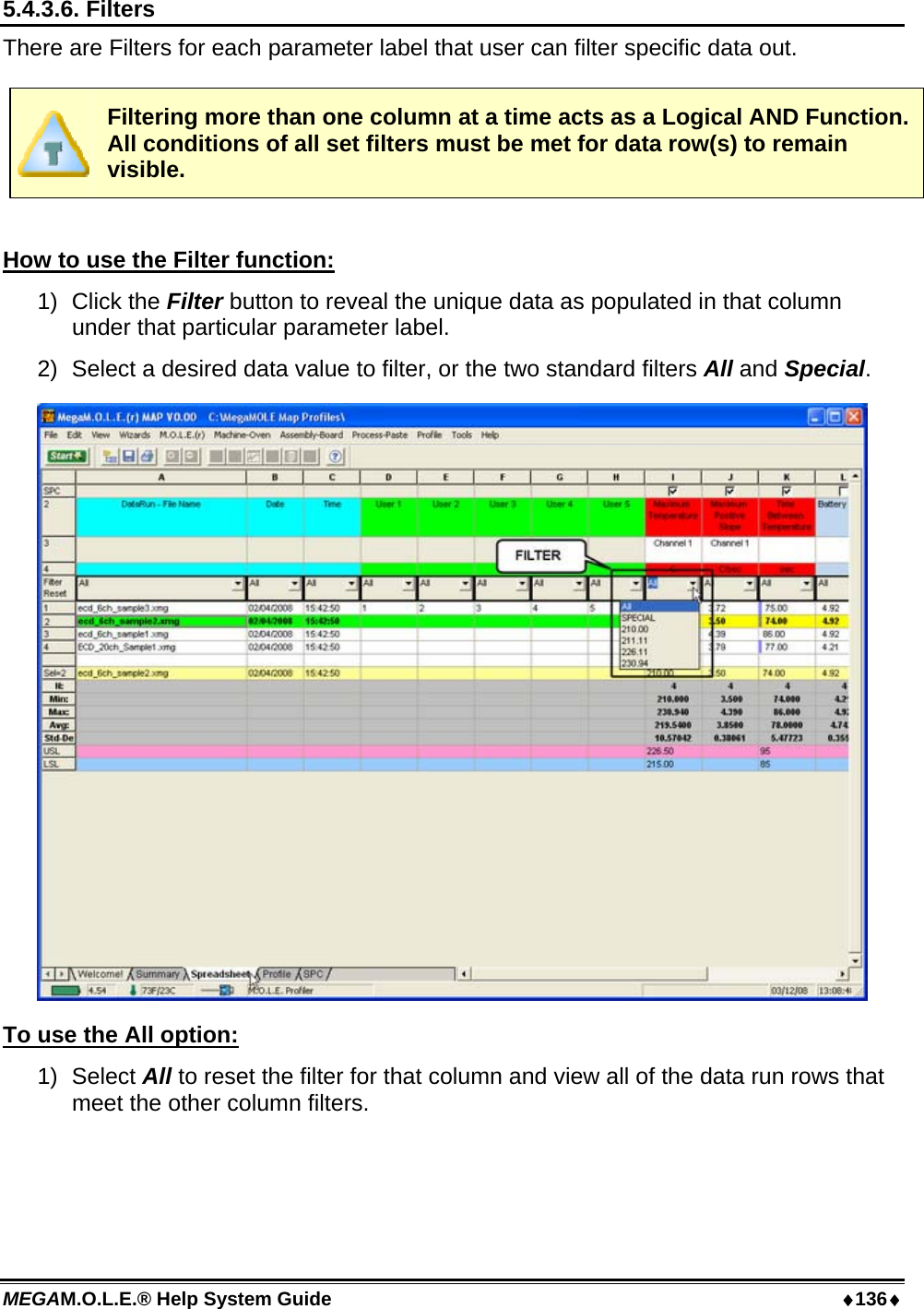 MEGAM.O.L.E.® Help System Guide  ♦136♦ 5.4.3.6. Filters There are Filters for each parameter label that user can filter specific data out.   Filtering more than one column at a time acts as a Logical AND Function. All conditions of all set filters must be met for data row(s) to remain visible.  How to use the Filter function: 1) Click the Filter button to reveal the unique data as populated in that column under that particular parameter label. 2)  Select a desired data value to filter, or the two standard filters All and Special.  To use the All option: 1) Select All to reset the filter for that column and view all of the data run rows that meet the other column filters.  