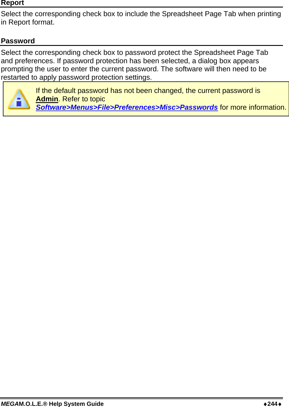 MEGAM.O.L.E.® Help System Guide  ♦244♦ Report Select the corresponding check box to include the Spreadsheet Page Tab when printing in Report format.  Password Select the corresponding check box to password protect the Spreadsheet Page Tab and preferences. If password protection has been selected, a dialog box appears prompting the user to enter the current password. The software will then need to be restarted to apply password protection settings.  If the default password has not been changed, the current password is Admin. Refer to topic Software&gt;Menus&gt;File&gt;Preferences&gt;Misc&gt;Passwords for more information. 