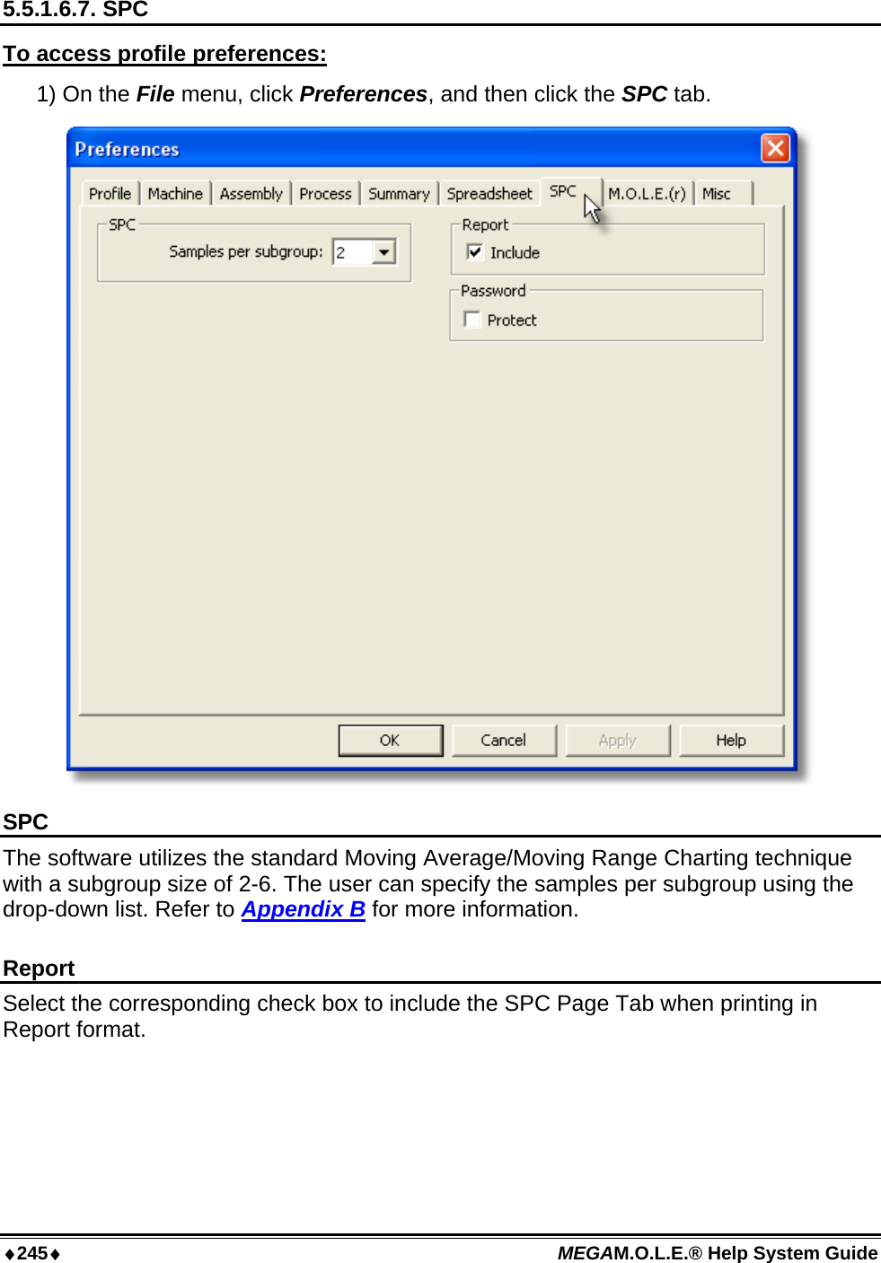 ♦245♦ MEGAM.O.L.E.® Help System Guide  5.5.1.6.7. SPC To access profile preferences: 1) On the File menu, click Preferences, and then click the SPC tab.  SPC The software utilizes the standard Moving Average/Moving Range Charting technique with a subgroup size of 2-6. The user can specify the samples per subgroup using the drop-down list. Refer to Appendix B for more information.  Report Select the corresponding check box to include the SPC Page Tab when printing in Report format.  