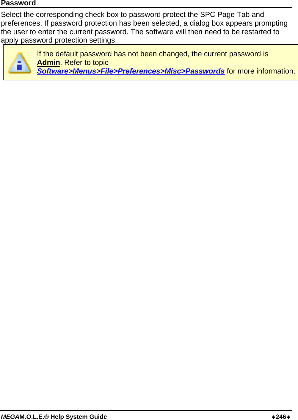 MEGAM.O.L.E.® Help System Guide  ♦246♦ Password Select the corresponding check box to password protect the SPC Page Tab and preferences. If password protection has been selected, a dialog box appears prompting the user to enter the current password. The software will then need to be restarted to apply password protection settings.  If the default password has not been changed, the current password is Admin. Refer to topic Software&gt;Menus&gt;File&gt;Preferences&gt;Misc&gt;Passwords for more information. 