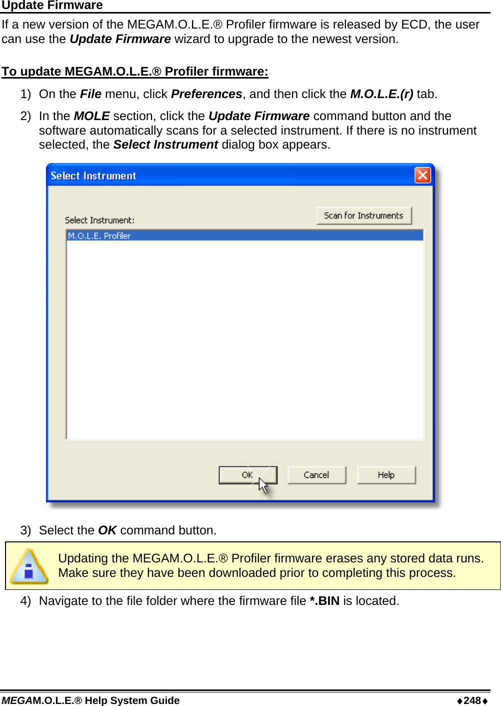 MEGAM.O.L.E.® Help System Guide  ♦248♦ Update Firmware If a new version of the MEGAM.O.L.E.® Profiler firmware is released by ECD, the user can use the Update Firmware wizard to upgrade to the newest version.  To update MEGAM.O.L.E.® Profiler firmware: 1) On the File menu, click Preferences, and then click the M.O.L.E.(r) tab. 2) In the MOLE section, click the Update Firmware command button and the software automatically scans for a selected instrument. If there is no instrument selected, the Select Instrument dialog box appears.  3) Select the OK command button.  Updating the MEGAM.O.L.E.® Profiler firmware erases any stored data runs. Make sure they have been downloaded prior to completing this process. 4)  Navigate to the file folder where the firmware file *.BIN is located. 