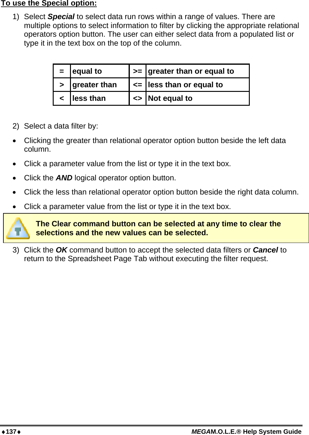 ♦137♦ MEGAM.O.L.E.® Help System Guide  To use the Special option: 1) Select Special to select data run rows within a range of values. There are multiple options to select information to filter by clicking the appropriate relational operators option button. The user can either select data from a populated list or type it in the text box on the top of the column.  =  equal to  &gt;= greater than or equal to &gt;  greater than  &lt;= less than or equal to &lt;  less than  &lt;&gt; Not equal to  2)  Select a data filter by: •  Clicking the greater than relational operator option button beside the left data column. •  Click a parameter value from the list or type it in the text box. •  Click the AND logical operator option button. •  Click the less than relational operator option button beside the right data column. •  Click a parameter value from the list or type it in the text box.  The Clear command button can be selected at any time to clear the selections and the new values can be selected. 3) Click the OK command button to accept the selected data filters or Cancel to return to the Spreadsheet Page Tab without executing the filter request. 