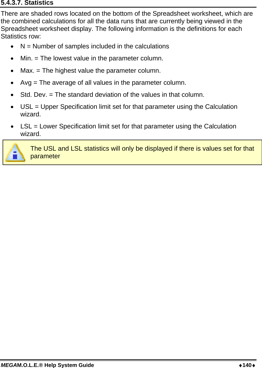 MEGAM.O.L.E.® Help System Guide  ♦140♦ 5.4.3.7. Statistics There are shaded rows located on the bottom of the Spreadsheet worksheet, which are the combined calculations for all the data runs that are currently being viewed in the Spreadsheet worksheet display. The following information is the definitions for each Statistics row: •  N = Number of samples included in the calculations •  Min. = The lowest value in the parameter column. •  Max. = The highest value the parameter column. •  Avg = The average of all values in the parameter column. •  Std. Dev. = The standard deviation of the values in that column. •  USL = Upper Specification limit set for that parameter using the Calculation wizard. •  LSL = Lower Specification limit set for that parameter using the Calculation wizard.  The USL and LSL statistics will only be displayed if there is values set for that parameter  