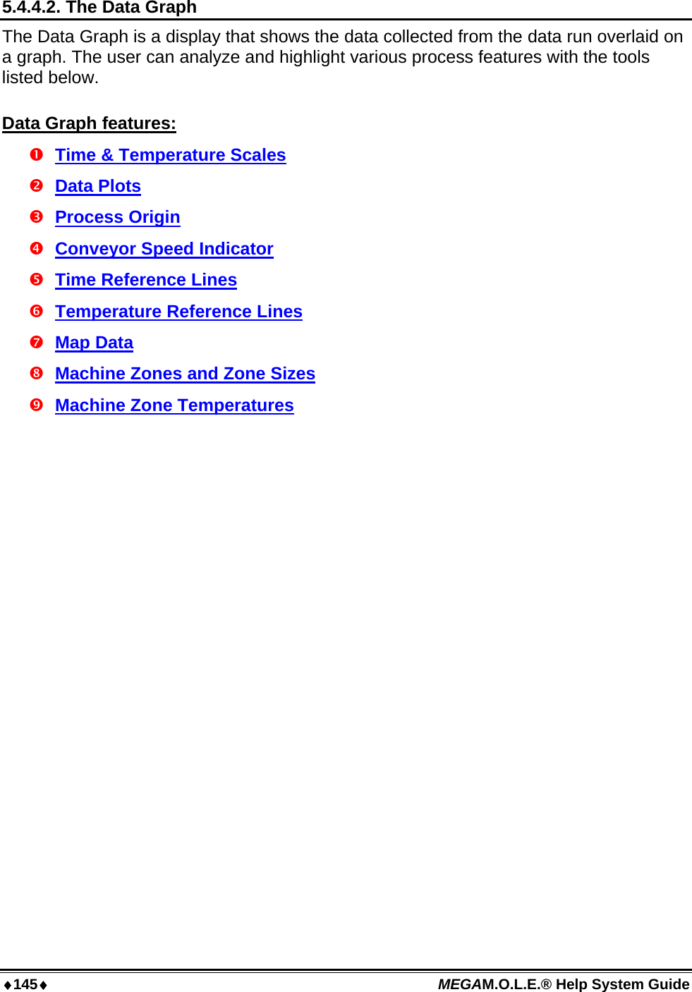 ♦145♦ MEGAM.O.L.E.® Help System Guide  5.4.4.2. The Data Graph The Data Graph is a display that shows the data collected from the data run overlaid on a graph. The user can analyze and highlight various process features with the tools listed below.  Data Graph features:  Time &amp; Temperature Scales  Data Plots  Process Origin  Conveyor Speed Indicator  Time Reference Lines  Temperature Reference Lines  Map Data  Machine Zones and Zone Sizes  Machine Zone Temperatures 
