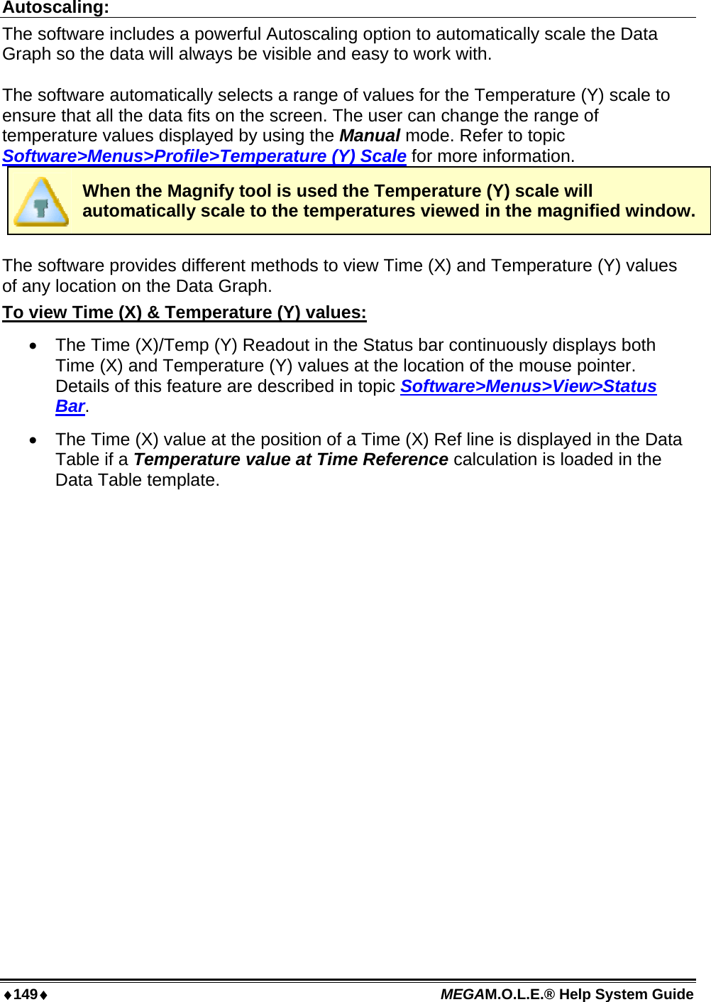 ♦149♦ MEGAM.O.L.E.® Help System Guide  Autoscaling: The software includes a powerful Autoscaling option to automatically scale the Data Graph so the data will always be visible and easy to work with.  The software automatically selects a range of values for the Temperature (Y) scale to ensure that all the data fits on the screen. The user can change the range of temperature values displayed by using the Manual mode. Refer to topic Software&gt;Menus&gt;Profile&gt;Temperature (Y) Scale for more information.  When the Magnify tool is used the Temperature (Y) scale will automatically scale to the temperatures viewed in the magnified window.  The software provides different methods to view Time (X) and Temperature (Y) values of any location on the Data Graph. To view Time (X) &amp; Temperature (Y) values: •  The Time (X)/Temp (Y) Readout in the Status bar continuously displays both Time (X) and Temperature (Y) values at the location of the mouse pointer. Details of this feature are described in topic Software&gt;Menus&gt;View&gt;Status Bar. •  The Time (X) value at the position of a Time (X) Ref line is displayed in the Data Table if a Temperature value at Time Reference calculation is loaded in the Data Table template.   