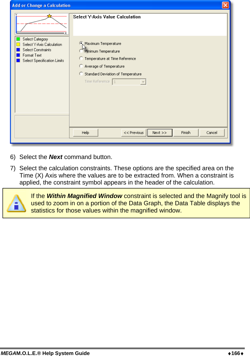 MEGAM.O.L.E.® Help System Guide  ♦166♦  6) Select the Next command button. 7)  Select the calculation constraints. These options are the specified area on the Time (X) Axis where the values are to be extracted from. When a constraint is applied, the constraint symbol appears in the header of the calculation.  If the Within Magnified Window constraint is selected and the Magnify tool is used to zoom in on a portion of the Data Graph, the Data Table displays the statistics for those values within the magnified window. 