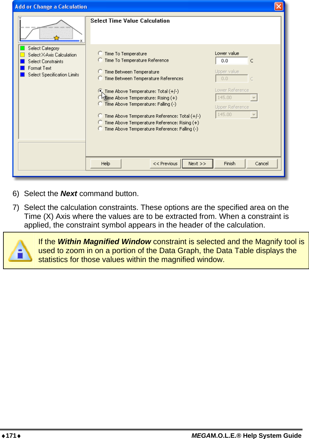 ♦171♦ MEGAM.O.L.E.® Help System Guide   6) Select the Next command button. 7)  Select the calculation constraints. These options are the specified area on the Time (X) Axis where the values are to be extracted from. When a constraint is applied, the constraint symbol appears in the header of the calculation.  If the Within Magnified Window constraint is selected and the Magnify tool is used to zoom in on a portion of the Data Graph, the Data Table displays the statistics for those values within the magnified window. 