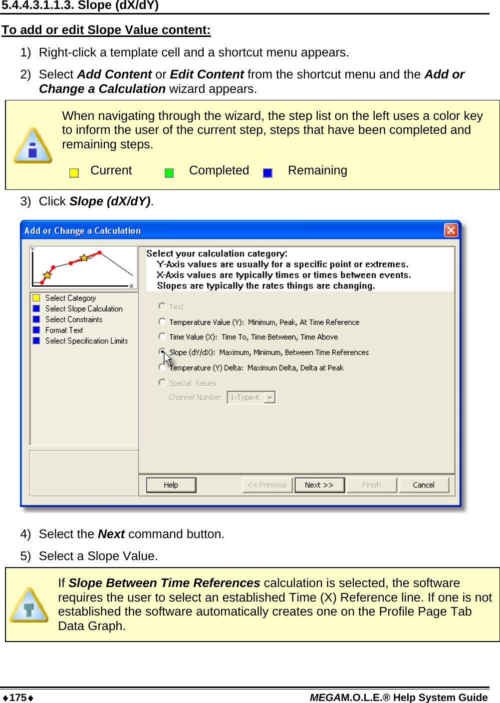 ♦175♦ MEGAM.O.L.E.® Help System Guide  5.4.4.3.1.1.3. Slope (dX/dY) To add or edit Slope Value content: 1)  Right-click a template cell and a shortcut menu appears. 2) Select Add Content or Edit Content from the shortcut menu and the Add or Change a Calculation wizard appears.  When navigating through the wizard, the step list on the left uses a color key to inform the user of the current step, steps that have been completed and remaining steps.  Current   Completed  Remaining 3) Click Slope (dX/dY).  4) Select the Next command button. 5)  Select a Slope Value.  If Slope Between Time References calculation is selected, the software requires the user to select an established Time (X) Reference line. If one is not established the software automatically creates one on the Profile Page Tab Data Graph. 