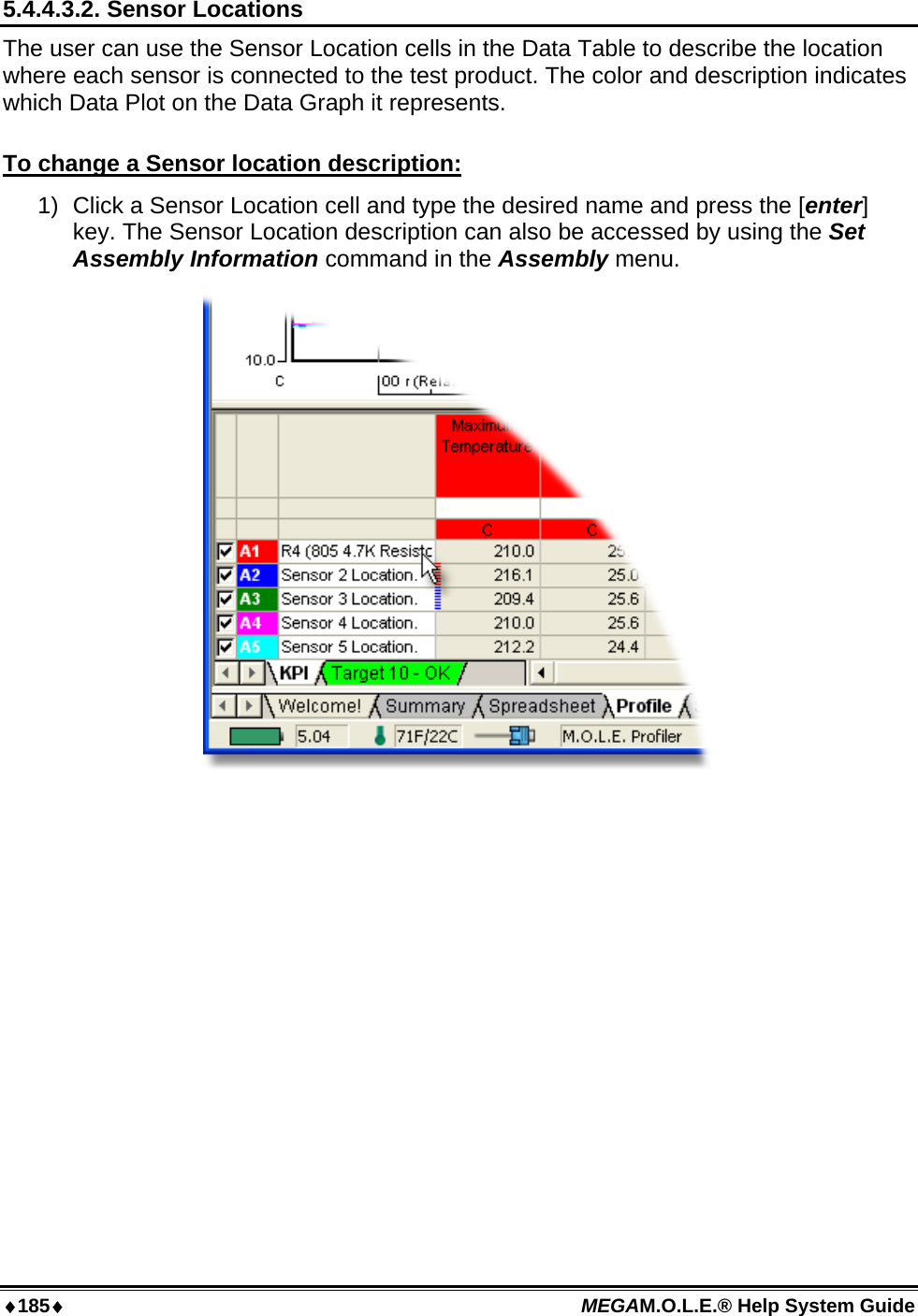 ♦185♦ MEGAM.O.L.E.® Help System Guide  5.4.4.3.2. Sensor Locations The user can use the Sensor Location cells in the Data Table to describe the location where each sensor is connected to the test product. The color and description indicates which Data Plot on the Data Graph it represents.  To change a Sensor location description: 1)  Click a Sensor Location cell and type the desired name and press the [enter] key. The Sensor Location description can also be accessed by using the Set Assembly Information command in the Assembly menu.   