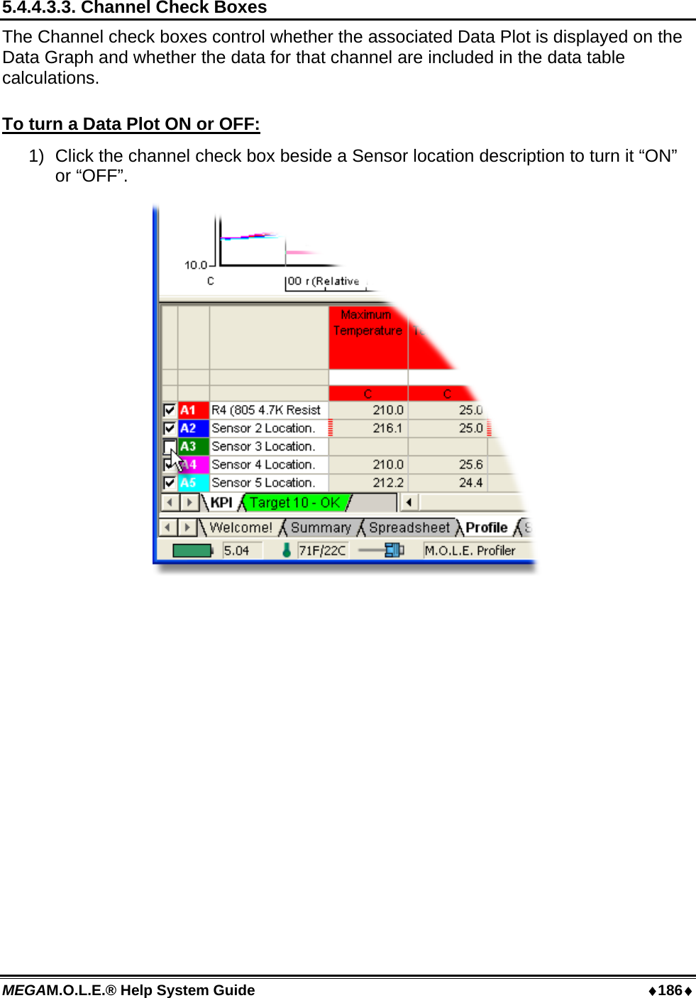 MEGAM.O.L.E.® Help System Guide  ♦186♦ 5.4.4.3.3. Channel Check Boxes The Channel check boxes control whether the associated Data Plot is displayed on the Data Graph and whether the data for that channel are included in the data table calculations.  To turn a Data Plot ON or OFF: 1)  Click the channel check box beside a Sensor location description to turn it “ON” or “OFF”.   