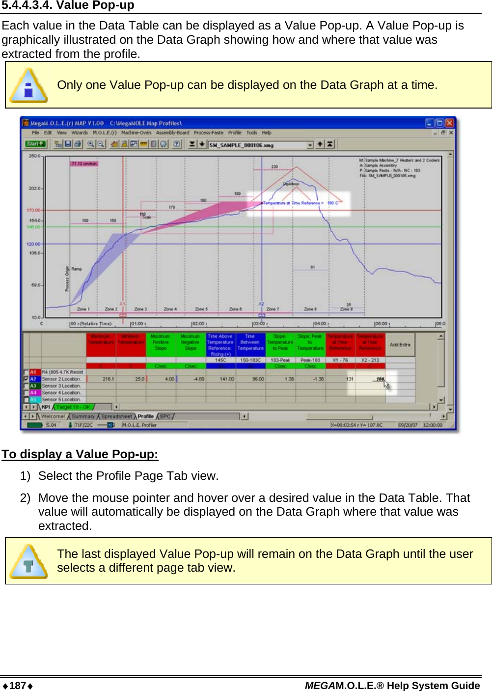 ♦187♦ MEGAM.O.L.E.® Help System Guide  5.4.4.3.4. Value Pop-up Each value in the Data Table can be displayed as a Value Pop-up. A Value Pop-up is graphically illustrated on the Data Graph showing how and where that value was extracted from the profile.  Only one Value Pop-up can be displayed on the Data Graph at a time.  To display a Value Pop-up: 1)  Select the Profile Page Tab view. 2)  Move the mouse pointer and hover over a desired value in the Data Table. That value will automatically be displayed on the Data Graph where that value was extracted.  The last displayed Value Pop-up will remain on the Data Graph until the user selects a different page tab view.     