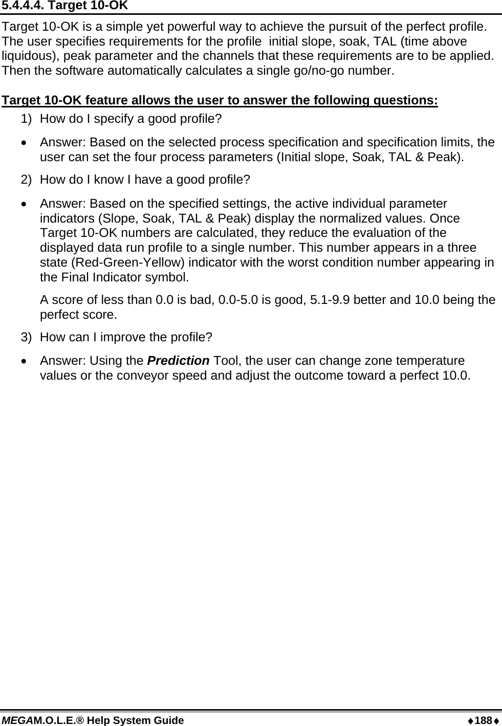 MEGAM.O.L.E.® Help System Guide  ♦188♦ 5.4.4.4. Target 10-OK Target 10-OK is a simple yet powerful way to achieve the pursuit of the perfect profile. The user specifies requirements for the profile  initial slope, soak, TAL (time above liquidous), peak parameter and the channels that these requirements are to be applied. Then the software automatically calculates a single go/no-go number.  Target 10-OK feature allows the user to answer the following questions: 1)  How do I specify a good profile? •  Answer: Based on the selected process specification and specification limits, the user can set the four process parameters (Initial slope, Soak, TAL &amp; Peak). 2)  How do I know I have a good profile? •  Answer: Based on the specified settings, the active individual parameter indicators (Slope, Soak, TAL &amp; Peak) display the normalized values. Once Target 10-OK numbers are calculated, they reduce the evaluation of the displayed data run profile to a single number. This number appears in a three state (Red-Green-Yellow) indicator with the worst condition number appearing in the Final Indicator symbol.   A score of less than 0.0 is bad, 0.0-5.0 is good, 5.1-9.9 better and 10.0 being the perfect score. 3)  How can I improve the profile? •  Answer: Using the Prediction Tool, the user can change zone temperature values or the conveyor speed and adjust the outcome toward a perfect 10.0.  