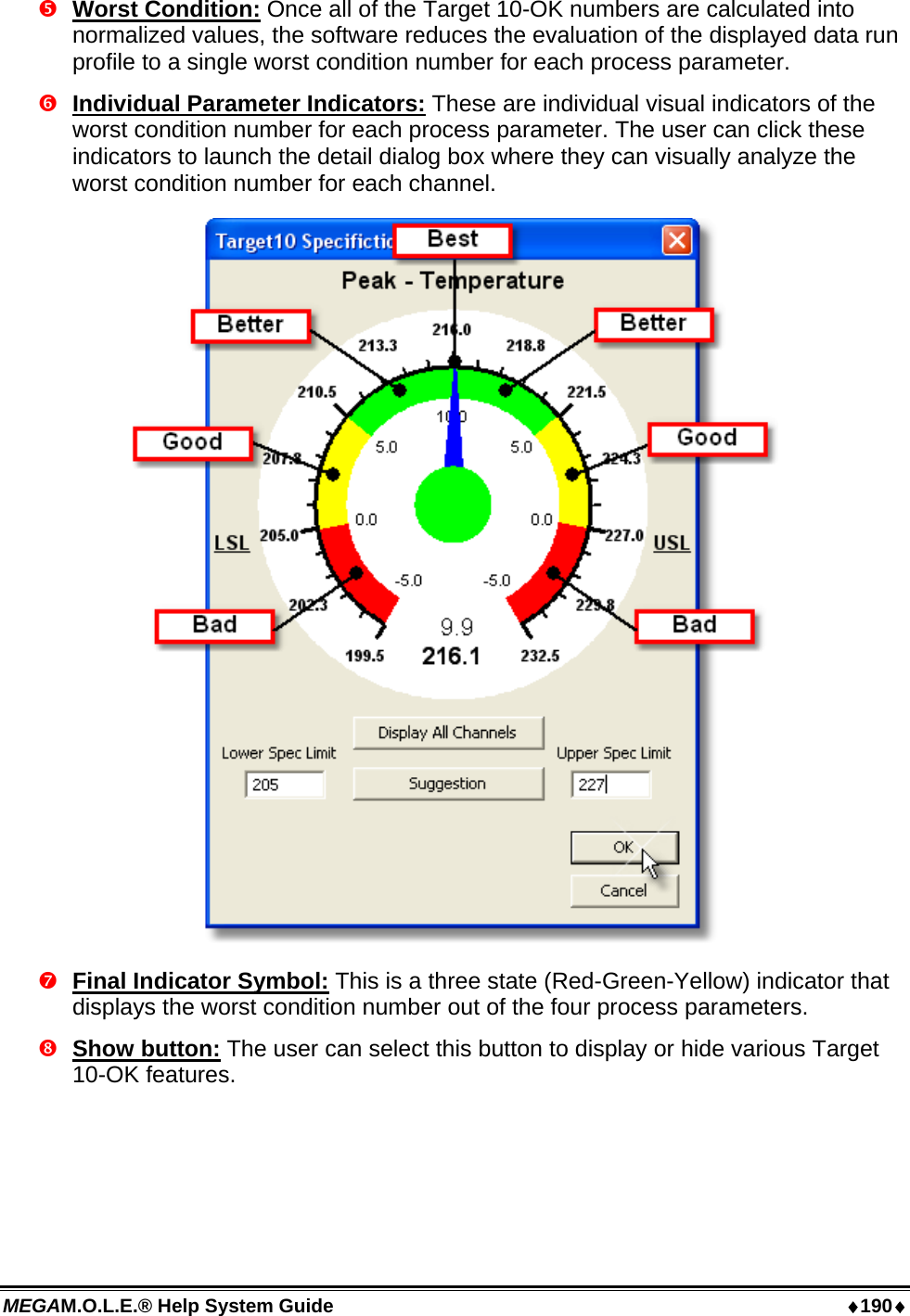 MEGAM.O.L.E.® Help System Guide  ♦190♦  Worst Condition: Once all of the Target 10-OK numbers are calculated into normalized values, the software reduces the evaluation of the displayed data run profile to a single worst condition number for each process parameter.   Individual Parameter Indicators: These are individual visual indicators of the worst condition number for each process parameter. The user can click these indicators to launch the detail dialog box where they can visually analyze the worst condition number for each channel.   Final Indicator Symbol: This is a three state (Red-Green-Yellow) indicator that displays the worst condition number out of the four process parameters.  Show button: The user can select this button to display or hide various Target 10-OK features. 