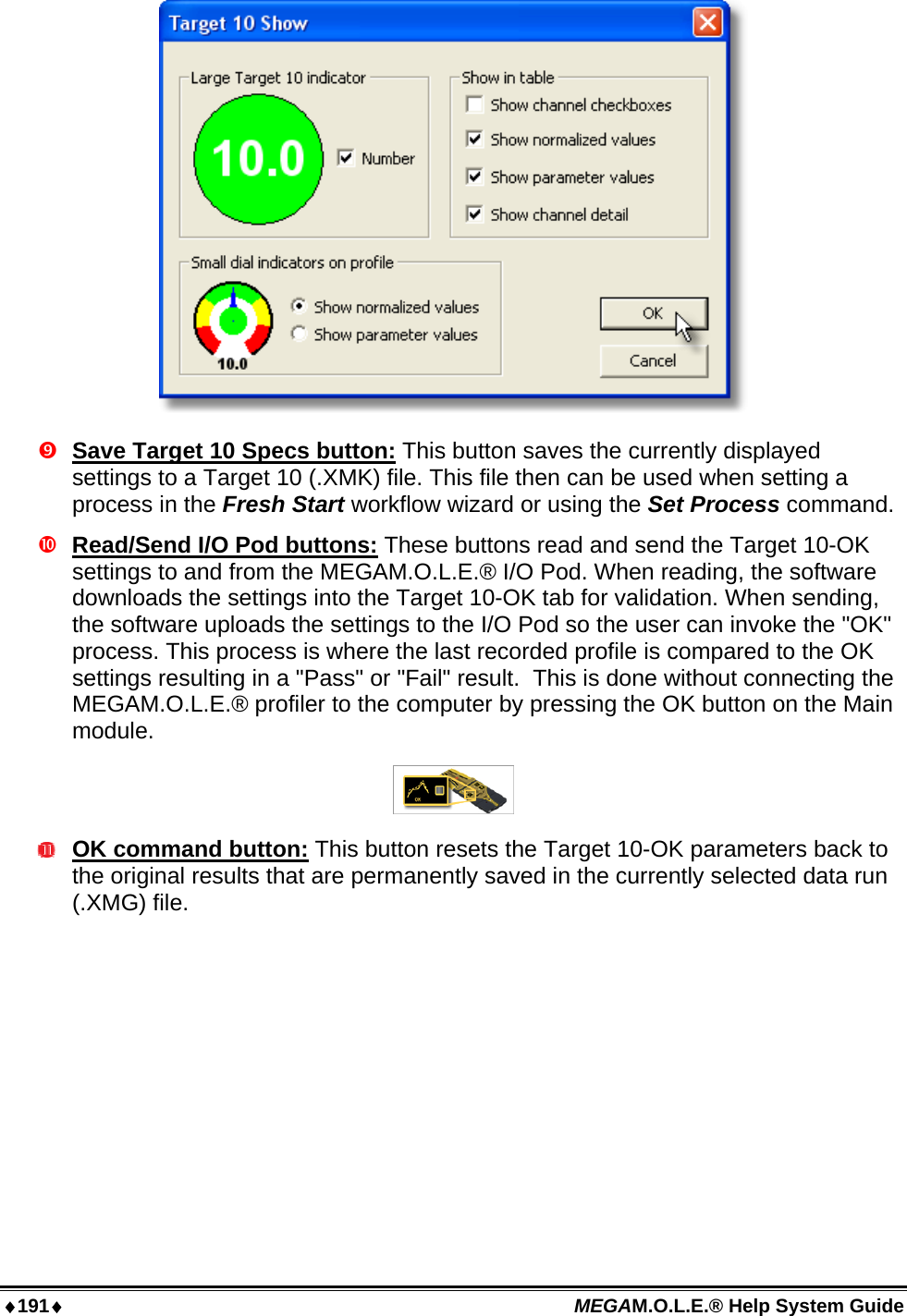 ♦191♦ MEGAM.O.L.E.® Help System Guide    Save Target 10 Specs button: This button saves the currently displayed settings to a Target 10 (.XMK) file. This file then can be used when setting a process in the Fresh Start workflow wizard or using the Set Process command.   Read/Send I/O Pod buttons: These buttons read and send the Target 10-OK settings to and from the MEGAM.O.L.E.® I/O Pod. When reading, the software downloads the settings into the Target 10-OK tab for validation. When sending, the software uploads the settings to the I/O Pod so the user can invoke the &quot;OK&quot; process. This process is where the last recorded profile is compared to the OK settings resulting in a &quot;Pass&quot; or &quot;Fail&quot; result.  This is done without connecting the MEGAM.O.L.E.® profiler to the computer by pressing the OK button on the Main module.   OK command button: This button resets the Target 10-OK parameters back to the original results that are permanently saved in the currently selected data run (.XMG) file.  