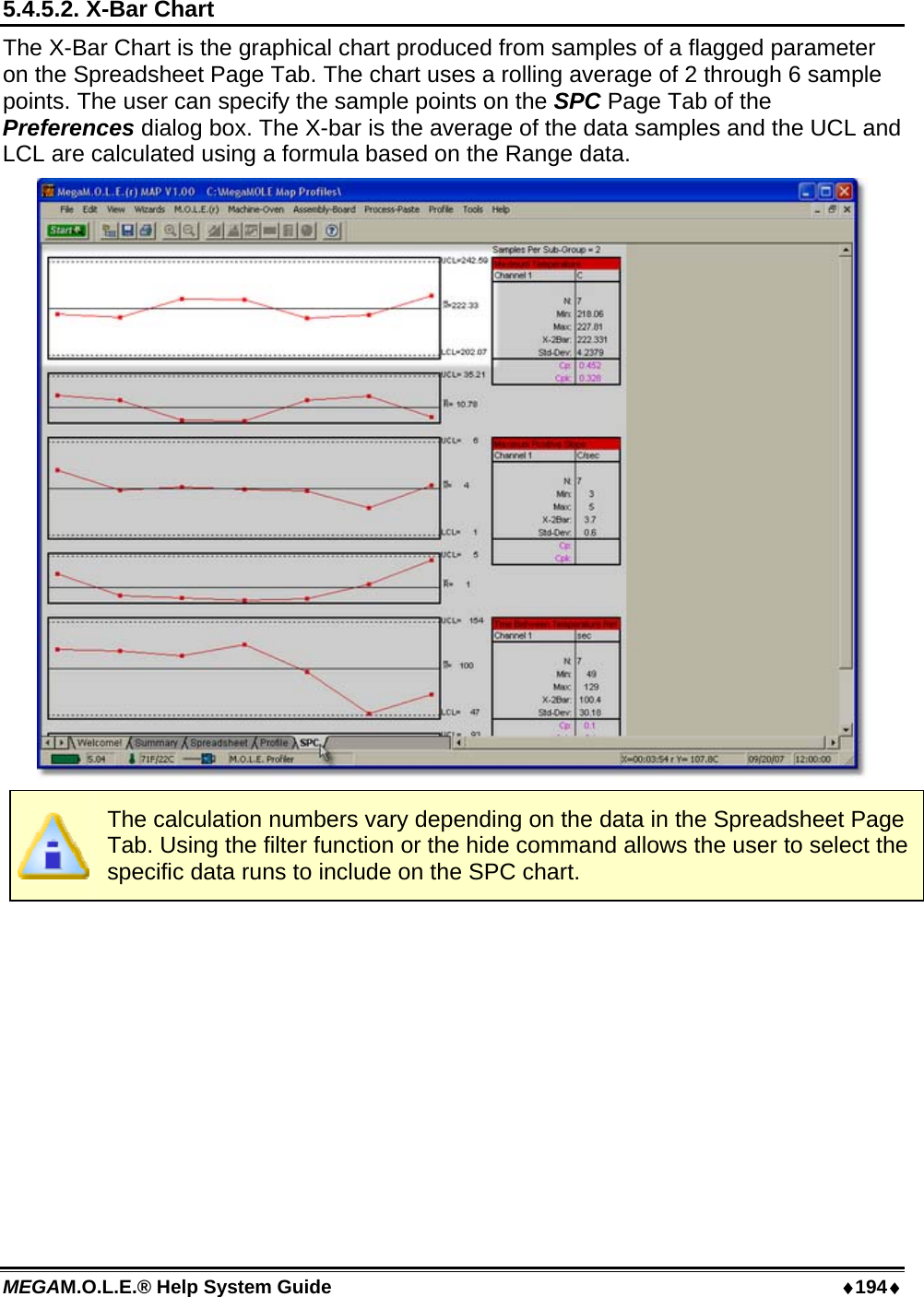 MEGAM.O.L.E.® Help System Guide  ♦194♦ 5.4.5.2. X-Bar Chart The X-Bar Chart is the graphical chart produced from samples of a flagged parameter on the Spreadsheet Page Tab. The chart uses a rolling average of 2 through 6 sample points. The user can specify the sample points on the SPC Page Tab of the Preferences dialog box. The X-bar is the average of the data samples and the UCL and LCL are calculated using a formula based on the Range data.   The calculation numbers vary depending on the data in the Spreadsheet Page Tab. Using the filter function or the hide command allows the user to select the specific data runs to include on the SPC chart.  