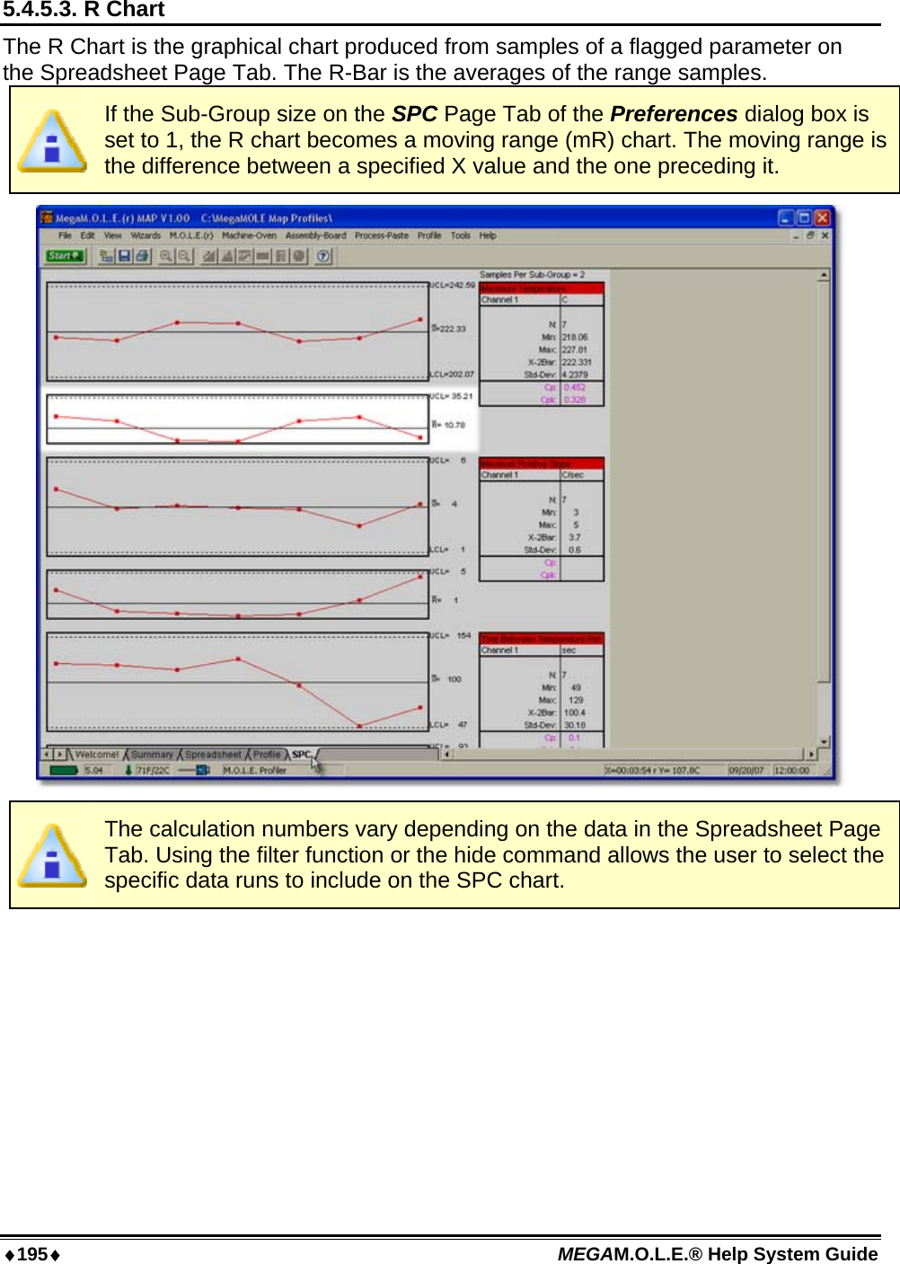 ♦195♦ MEGAM.O.L.E.® Help System Guide  5.4.5.3. R Chart The R Chart is the graphical chart produced from samples of a flagged parameter on the Spreadsheet Page Tab. The R-Bar is the averages of the range samples.  If the Sub-Group size on the SPC Page Tab of the Preferences dialog box is set to 1, the R chart becomes a moving range (mR) chart. The moving range is the difference between a specified X value and the one preceding it.   The calculation numbers vary depending on the data in the Spreadsheet Page Tab. Using the filter function or the hide command allows the user to select the specific data runs to include on the SPC chart.  