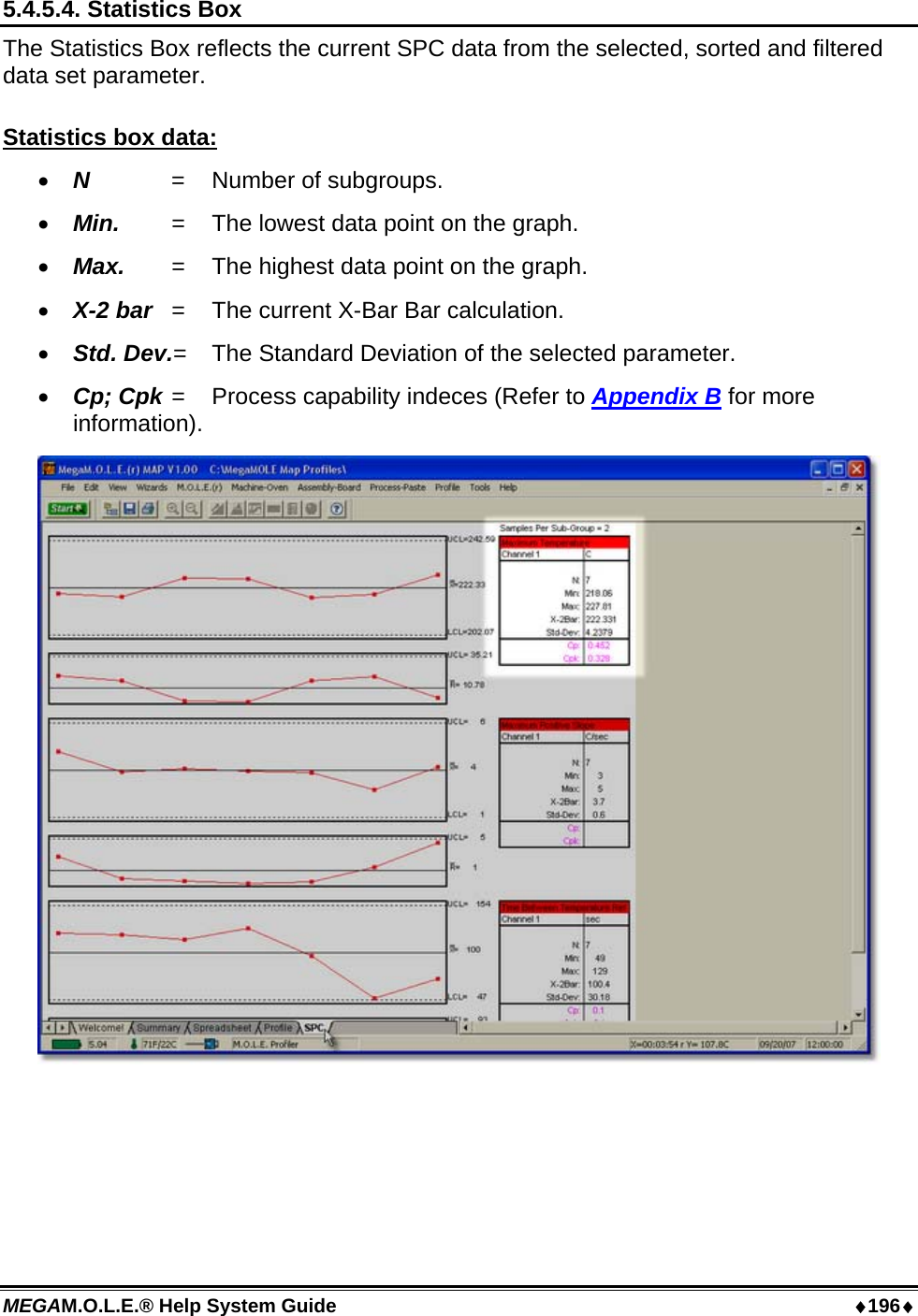 MEGAM.O.L.E.® Help System Guide  ♦196♦ 5.4.5.4. Statistics Box The Statistics Box reflects the current SPC data from the selected, sorted and filtered data set parameter.  Statistics box data: •  N   =  Number of subgroups. •  Min.  = The lowest data point on the graph. •  Max.  =  The highest data point on the graph. •  X-2 bar  =  The current X-Bar Bar calculation. •  Std. Dev.=  The Standard Deviation of the selected parameter. •  Cp; Cpk =  Process capability indeces (Refer to Appendix B for more information).   