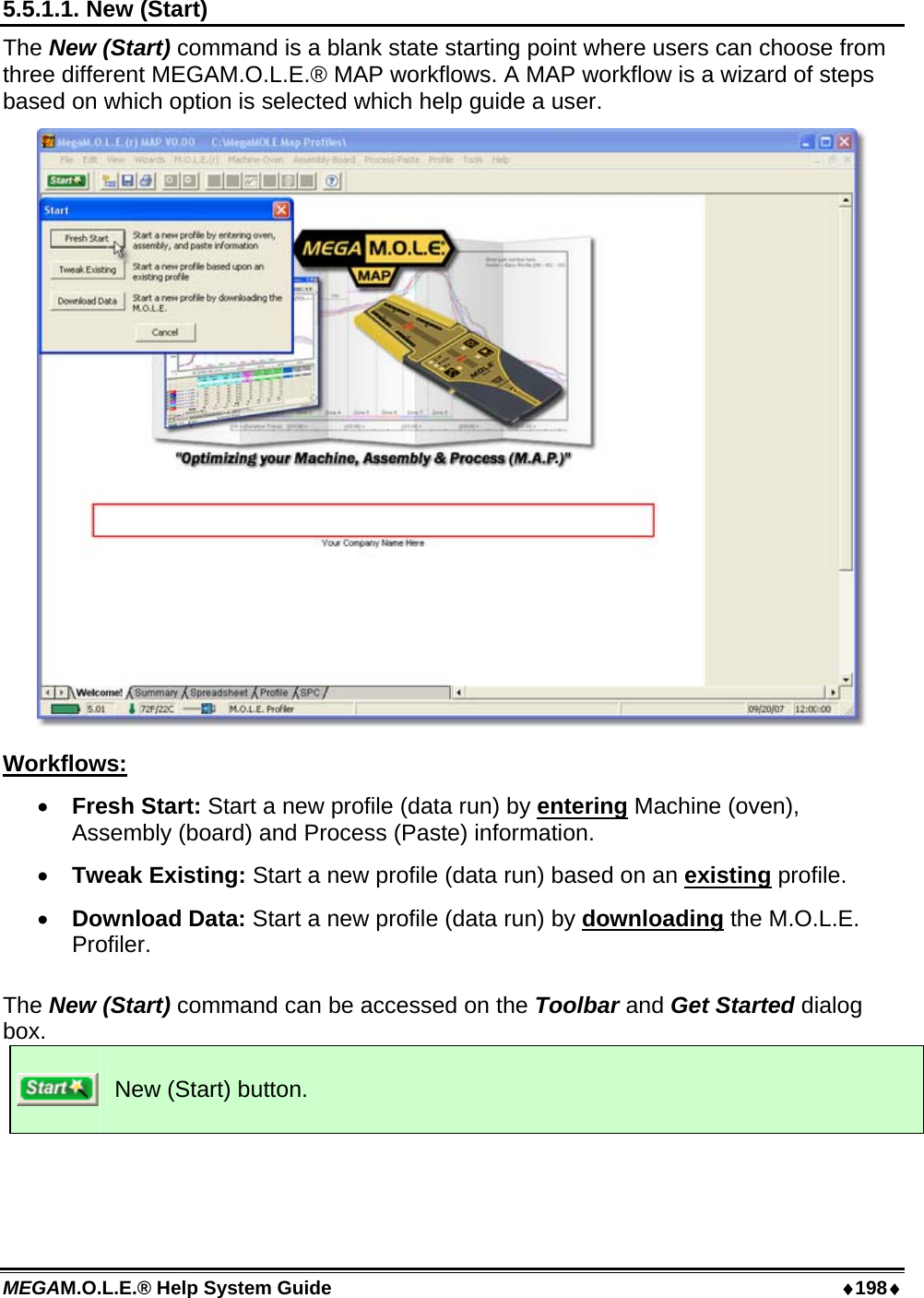 MEGAM.O.L.E.® Help System Guide  ♦198♦ 5.5.1.1. New (Start) The New (Start) command is a blank state starting point where users can choose from three different MEGAM.O.L.E.® MAP workflows. A MAP workflow is a wizard of steps based on which option is selected which help guide a user.  Workflows: •  Fresh Start: Start a new profile (data run) by entering Machine (oven), Assembly (board) and Process (Paste) information. •  Tweak Existing: Start a new profile (data run) based on an existing profile. •  Download Data: Start a new profile (data run) by downloading the M.O.L.E. Profiler.  The New (Start) command can be accessed on the Toolbar and Get Started dialog box.  New (Start) button.  