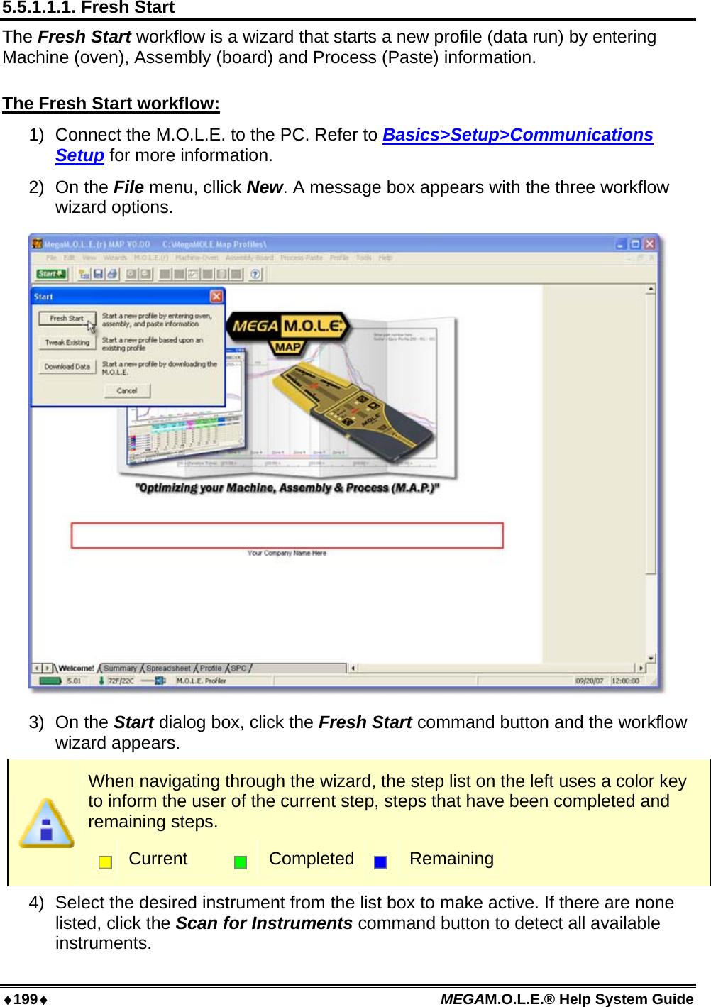 ♦199♦ MEGAM.O.L.E.® Help System Guide  5.5.1.1.1. Fresh Start The Fresh Start workflow is a wizard that starts a new profile (data run) by entering Machine (oven), Assembly (board) and Process (Paste) information.  The Fresh Start workflow: 1)  Connect the M.O.L.E. to the PC. Refer to Basics&gt;Setup&gt;Communications Setup for more information. 2) On the File menu, cllick New. A message box appears with the three workflow wizard options.  3) On the Start dialog box, click the Fresh Start command button and the workflow wizard appears.  When navigating through the wizard, the step list on the left uses a color key to inform the user of the current step, steps that have been completed and remaining steps.  Current   Completed  Remaining 4)  Select the desired instrument from the list box to make active. If there are none listed, click the Scan for Instruments command button to detect all available instruments. 