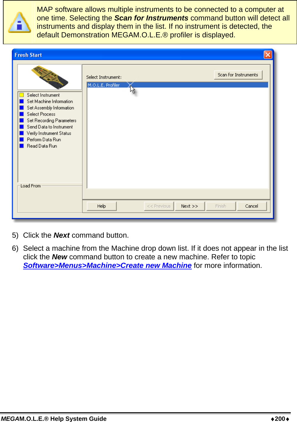 MEGAM.O.L.E.® Help System Guide  ♦200♦  MAP software allows multiple instruments to be connected to a computer at one time. Selecting the Scan for Instruments command button will detect all instruments and display them in the list. If no instrument is detected, the default Demonstration MEGAM.O.L.E.® profiler is displayed.  5) Click the Next command button. 6)  Select a machine from the Machine drop down list. If it does not appear in the list click the New command button to create a new machine. Refer to topic Software&gt;Menus&gt;Machine&gt;Create new Machine for more information. 