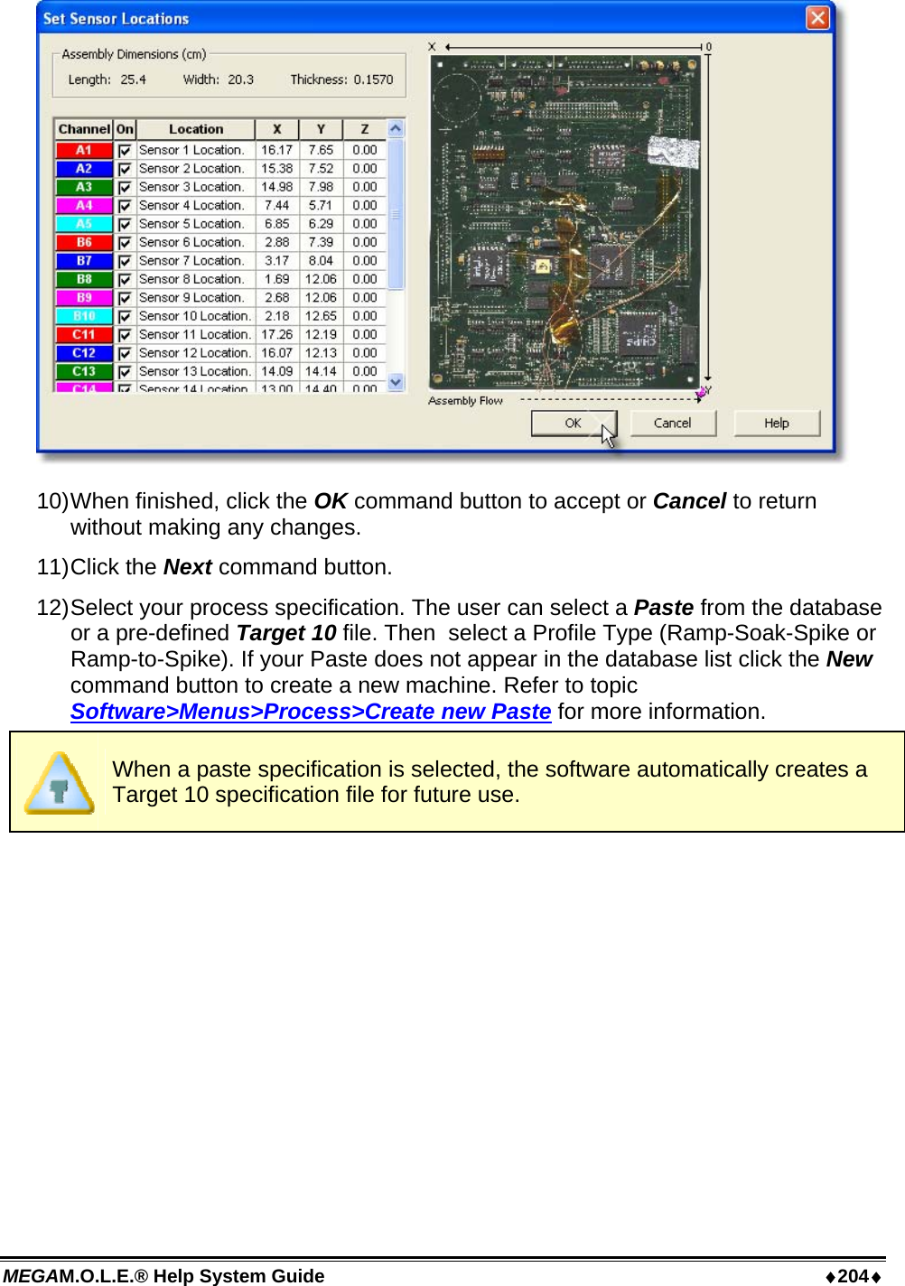 MEGAM.O.L.E.® Help System Guide  ♦204♦  10) When finished, click the OK command button to accept or Cancel to return without making any changes. 11) Click  the  Next command button. 12) Select your process specification. The user can select a Paste from the database or a pre-defined Target 10 file. Then  select a Profile Type (Ramp-Soak-Spike or Ramp-to-Spike). If your Paste does not appear in the database list click the New command button to create a new machine. Refer to topic Software&gt;Menus&gt;Process&gt;Create new Paste for more information.  When a paste specification is selected, the software automatically creates a Target 10 specification file for future use. 