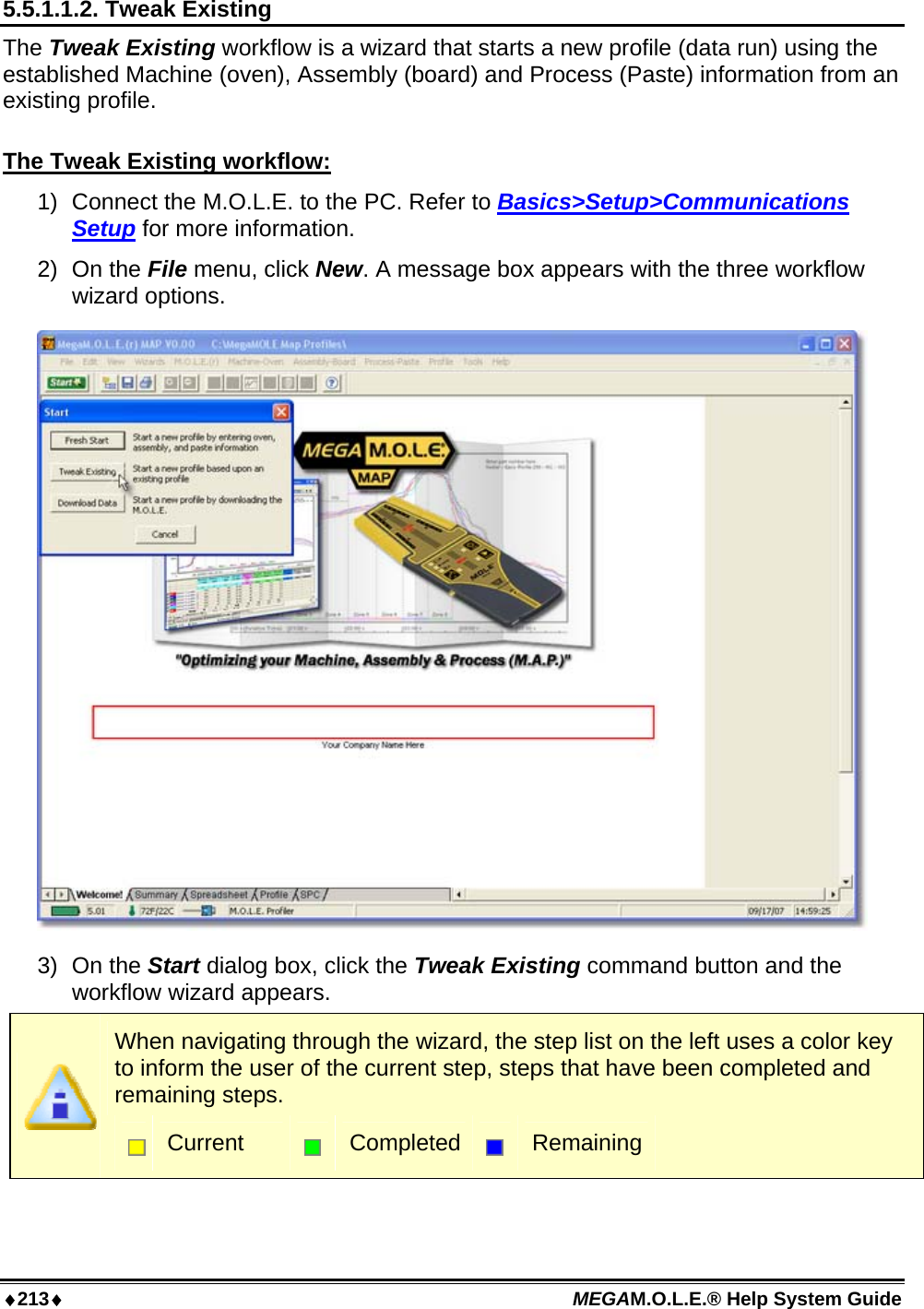 ♦213♦ MEGAM.O.L.E.® Help System Guide  5.5.1.1.2. Tweak Existing The Tweak Existing workflow is a wizard that starts a new profile (data run) using the established Machine (oven), Assembly (board) and Process (Paste) information from an existing profile.  The Tweak Existing workflow: 1)  Connect the M.O.L.E. to the PC. Refer to Basics&gt;Setup&gt;Communications Setup for more information. 2) On the File menu, click New. A message box appears with the three workflow wizard options.  3) On the Start dialog box, click the Tweak Existing command button and the workflow wizard appears.  When navigating through the wizard, the step list on the left uses a color key to inform the user of the current step, steps that have been completed and remaining steps.  Current   Completed  Remaining 