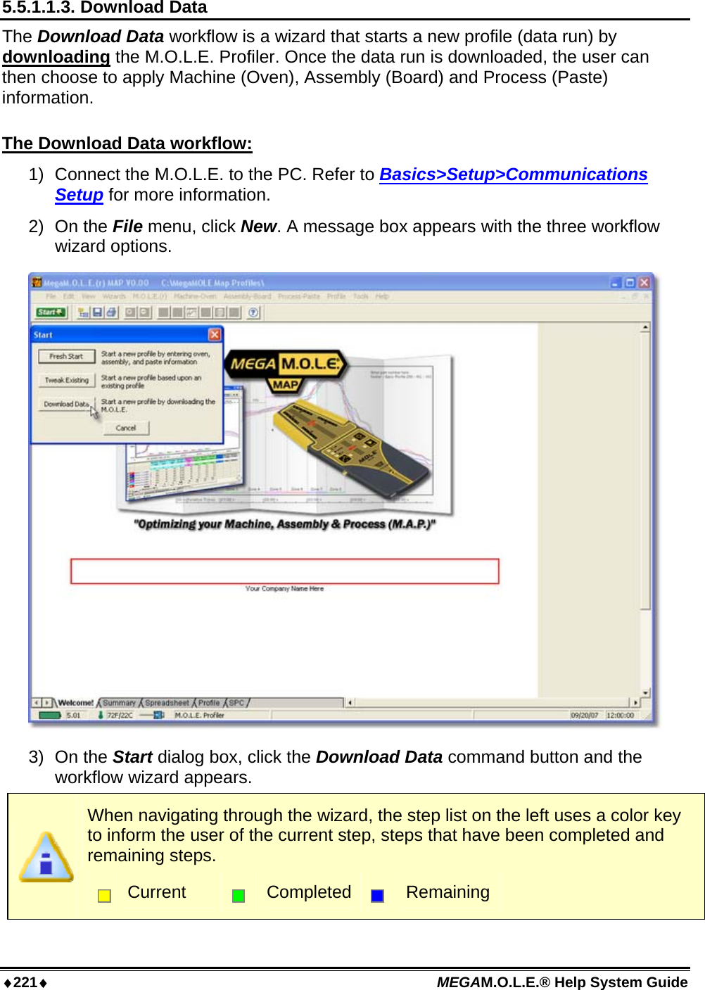 ♦221♦ MEGAM.O.L.E.® Help System Guide  5.5.1.1.3. Download Data The Download Data workflow is a wizard that starts a new profile (data run) by downloading the M.O.L.E. Profiler. Once the data run is downloaded, the user can then choose to apply Machine (Oven), Assembly (Board) and Process (Paste) information.  The Download Data workflow: 1)  Connect the M.O.L.E. to the PC. Refer to Basics&gt;Setup&gt;Communications Setup for more information. 2) On the File menu, click New. A message box appears with the three workflow wizard options.  3) On the Start dialog box, click the Download Data command button and the workflow wizard appears.  When navigating through the wizard, the step list on the left uses a color key to inform the user of the current step, steps that have been completed and remaining steps.  Current   Completed  Remaining 