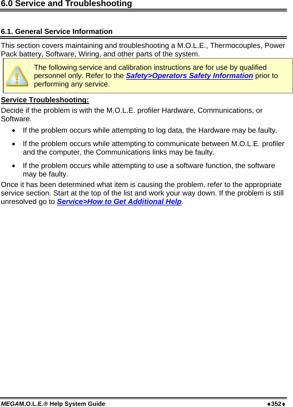 MEGAM.O.L.E.® Help System Guide  ♦352♦ 6.0 Service and Troubleshooting  6.1. General Service Information This section covers maintaining and troubleshooting a M.O.L.E., Thermocouples, Power Pack battery, Software, Wiring, and other parts of the system.  The following service and calibration instructions are for use by qualified personnel only. Refer to the Safety&gt;Operators Safety Information prior to performing any service. Service Troubleshooting: Decide if the problem is with the M.O.L.E. profiler Hardware, Communications, or Software.  •  If the problem occurs while attempting to log data, the Hardware may be faulty.  •  If the problem occurs while attempting to communicate between M.O.L.E. profiler and the computer, the Communications links may be faulty.  •  If the problem occurs while attempting to use a software function, the software may be faulty.  Once it has been determined what item is causing the problem, refer to the appropriate service section. Start at the top of the list and work your way down. If the problem is still unresolved go to Service&gt;How to Get Additional Help.  