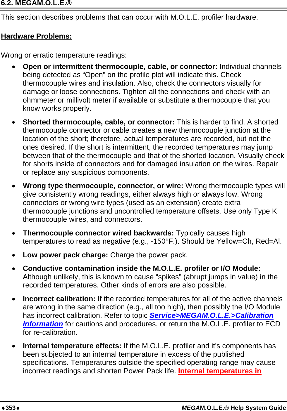 ♦353♦ MEGAM.O.L.E.® Help System Guide  6.2. MEGAM.O.L.E.®  This section describes problems that can occur with M.O.L.E. profiler hardware.  Hardware Problems:  Wrong or erratic temperature readings: •  Open or intermittent thermocouple, cable, or connector: Individual channels being detected as “Open” on the profile plot will indicate this. Check thermocouple wires and insulation. Also, check the connectors visually for damage or loose connections. Tighten all the connections and check with an ohmmeter or millivolt meter if available or substitute a thermocouple that you know works properly. •  Shorted thermocouple, cable, or connector: This is harder to find. A shorted thermocouple connector or cable creates a new thermocouple junction at the location of the short; therefore, actual temperatures are recorded, but not the ones desired. If the short is intermittent, the recorded temperatures may jump between that of the thermocouple and that of the shorted location. Visually check for shorts inside of connectors and for damaged insulation on the wires. Repair or replace any suspicious components. •  Wrong type thermocouple, connector, or wire: Wrong thermocouple types will give consistently wrong readings, either always high or always low. Wrong connectors or wrong wire types (used as an extension) create extra thermocouple junctions and uncontrolled temperature offsets. Use only Type K thermocouple wires, and connectors. •  Thermocouple connector wired backwards: Typically causes high temperatures to read as negative (e.g., -150°F.). Should be Yellow=Ch, Red=Al. •  Low power pack charge: Charge the power pack.  •  Conductive contamination inside the M.O.L.E. profiler or I/O Module: Although unlikely, this is known to cause “spikes” (abrupt jumps in value) in the recorded temperatures. Other kinds of errors are also possible. •  Incorrect calibration: If the recorded temperatures for all of the active channels are wrong in the same direction (e.g., all too high), then possibly the I/O Module has incorrect calibration. Refer to topic Service&gt;MEGAM.O.L.E.&gt;Calibration Information for cautions and procedures, or return the M.O.L.E. profiler to ECD for re-calibration. •  Internal temperature effects: If the M.O.L.E. profiler and it&apos;s components has been subjected to an internal temperature in excess of the published specifications. Temperatures outside the specified operating range may cause incorrect readings and shorten Power Pack life. Internal temperatures in 