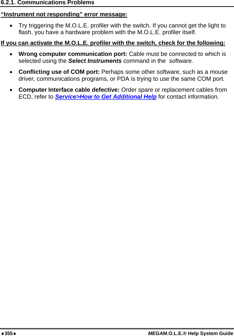 ♦355♦ MEGAM.O.L.E.® Help System Guide  6.2.1. Communications Problems “Instrument not responding” error message:  •  Try triggering the M.O.L.E. profiler with the switch. If you cannot get the light to flash, you have a hardware problem with the M.O.L.E. profiler itself. If you can activate the M.O.L.E. profiler with the switch, check for the following: •  Wrong computer communication port: Cable must be connected to which is selected using the Select Instruments command in the  software. •  Conflicting use of COM port: Perhaps some other software, such as a mouse driver, communications programs, or PDA is trying to use the same COM port.  •  Computer Interface cable defective: Order spare or replacement cables from ECD, refer to Service&gt;How to Get Additional Help for contact information.  