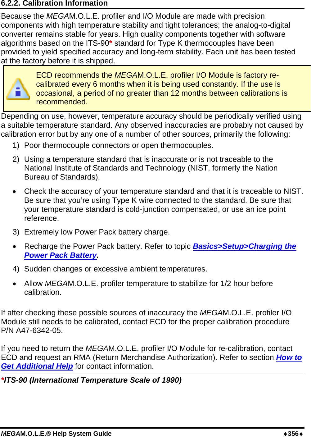 MEGAM.O.L.E.® Help System Guide  ♦356♦ 6.2.2. Calibration Information Because the MEGAM.O.L.E. profiler and I/O Module are made with precision components with high temperature stability and tight tolerances; the analog-to-digital converter remains stable for years. High quality components together with software algorithms based on the ITS-90* standard for Type K thermocouples have been provided to yield specified accuracy and long-term stability. Each unit has been tested at the factory before it is shipped.  ECD recommends the MEGAM.O.L.E. profiler I/O Module is factory re-calibrated every 6 months when it is being used constantly. If the use is occasional, a period of no greater than 12 months between calibrations is recommended. Depending on use, however, temperature accuracy should be periodically verified using a suitable temperature standard. Any observed inaccuracies are probably not caused by calibration error but by any one of a number of other sources, primarily the following: 1)  Poor thermocouple connectors or open thermocouples. 2)  Using a temperature standard that is inaccurate or is not traceable to the National Institute of Standards and Technology (NIST, formerly the Nation Bureau of Standards). •  Check the accuracy of your temperature standard and that it is traceable to NIST. Be sure that you’re using Type K wire connected to the standard. Be sure that your temperature standard is cold-junction compensated, or use an ice point reference. 3)  Extremely low Power Pack battery charge. •  Recharge the Power Pack battery. Refer to topic Basics&gt;Setup&gt;Charging the Power Pack Battery. 4)  Sudden changes or excessive ambient temperatures. •  Allow MEGAM.O.L.E. profiler temperature to stabilize for 1/2 hour before calibration.  If after checking these possible sources of inaccuracy the MEGAM.O.L.E. profiler I/O Module still needs to be calibrated, contact ECD for the proper calibration procedure P/N A47-6342-05.  If you need to return the MEGAM.O.L.E. profiler I/O Module for re-calibration, contact ECD and request an RMA (Return Merchandise Authorization). Refer to section How to Get Additional Help for contact information.   *ITS-90 (International Temperature Scale of 1990)  