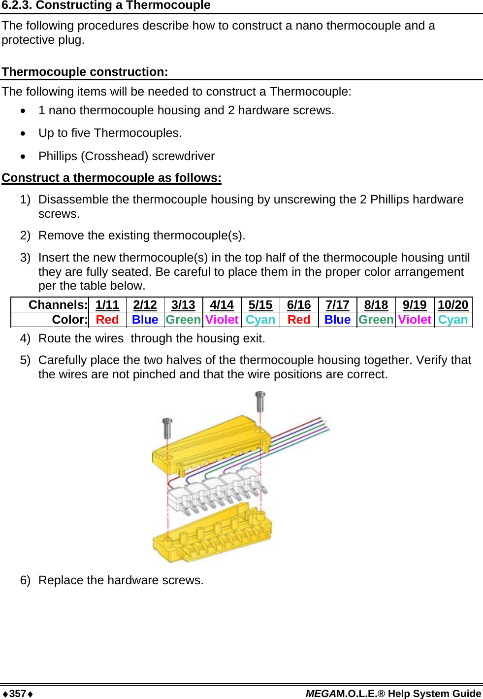 ♦357♦ MEGAM.O.L.E.® Help System Guide  6.2.3. Constructing a Thermocouple The following procedures describe how to construct a nano thermocouple and a protective plug.  Thermocouple construction: The following items will be needed to construct a Thermocouple: •  1 nano thermocouple housing and 2 hardware screws. •  Up to five Thermocouples. •  Phillips (Crosshead) screwdriver Construct a thermocouple as follows: 1)  Disassemble the thermocouple housing by unscrewing the 2 Phillips hardware screws. 2)  Remove the existing thermocouple(s). 3)  Insert the new thermocouple(s) in the top half of the thermocouple housing until they are fully seated. Be careful to place them in the proper color arrangement per the table below. Channels: 1/11 2/12 3/13 4/14 5/15 6/16 7/17 8/18 9/19 10/20Color:  Red  Blue  Green Violet Cyan Red  Blue Green Violet  Cyan4)  Route the wires  through the housing exit. 5)  Carefully place the two halves of the thermocouple housing together. Verify that the wires are not pinched and that the wire positions are correct.  6)  Replace the hardware screws. 