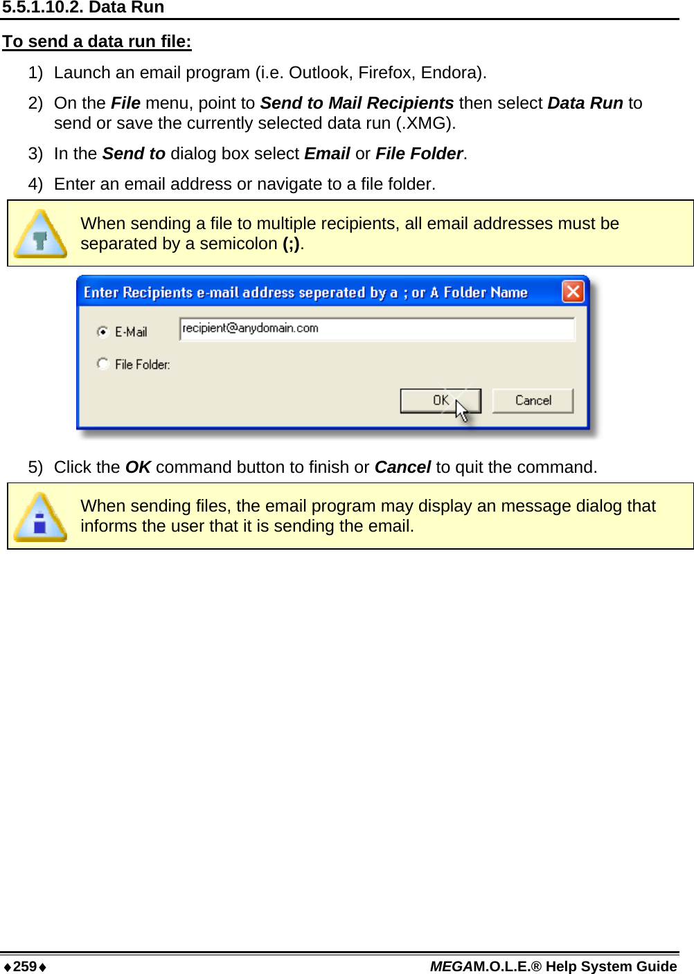 ♦259♦ MEGAM.O.L.E.® Help System Guide  5.5.1.10.2. Data Run To send a data run file: 1)  Launch an email program (i.e. Outlook, Firefox, Endora). 2) On the File menu, point to Send to Mail Recipients then select Data Run to send or save the currently selected data run (.XMG). 3) In the Send to dialog box select Email or File Folder.  4)  Enter an email address or navigate to a file folder.  When sending a file to multiple recipients, all email addresses must be separated by a semicolon (;).  5) Click the OK command button to finish or Cancel to quit the command.  When sending files, the email program may display an message dialog that informs the user that it is sending the email.  