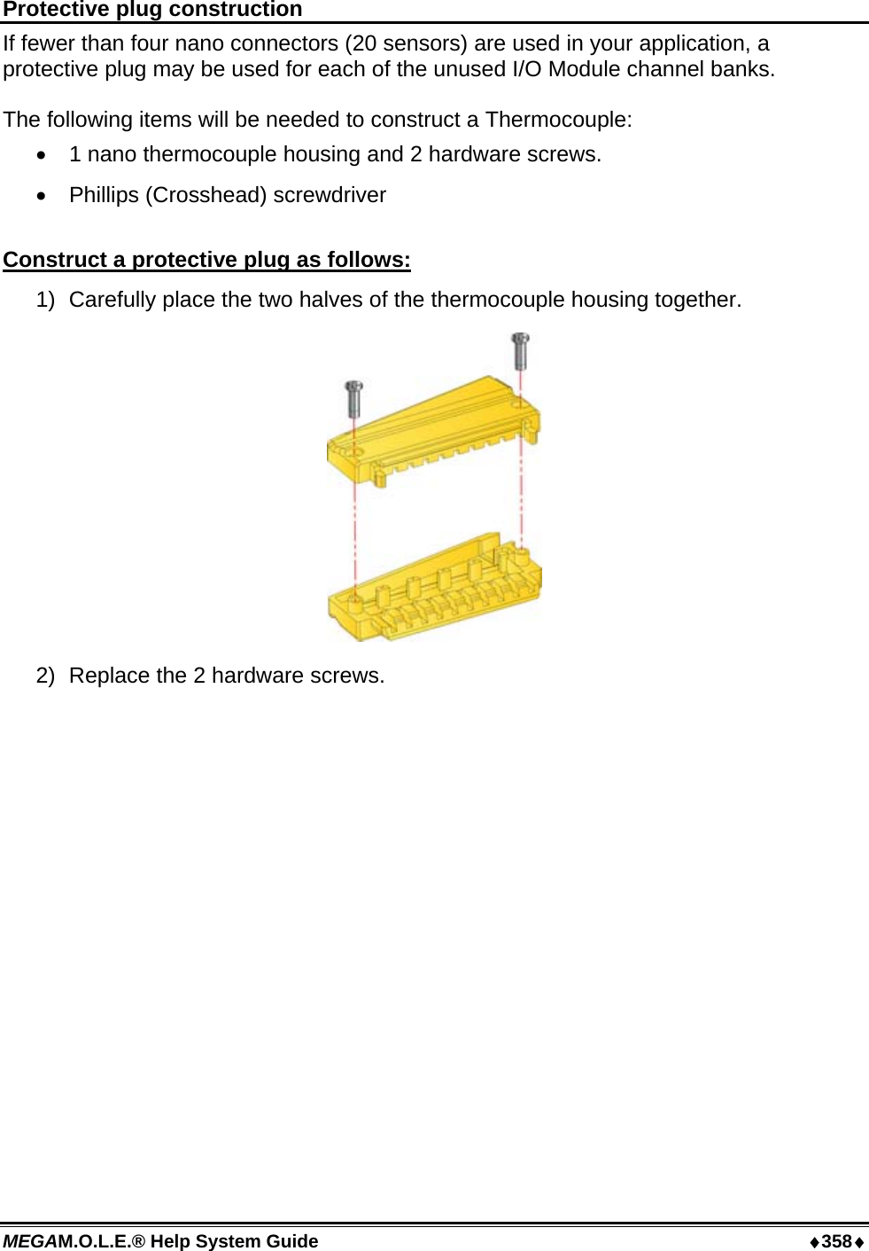 MEGAM.O.L.E.® Help System Guide  ♦358♦ Protective plug construction If fewer than four nano connectors (20 sensors) are used in your application, a protective plug may be used for each of the unused I/O Module channel banks.   The following items will be needed to construct a Thermocouple: •  1 nano thermocouple housing and 2 hardware screws. •  Phillips (Crosshead) screwdriver  Construct a protective plug as follows: 1)  Carefully place the two halves of the thermocouple housing together.  2)  Replace the 2 hardware screws.  