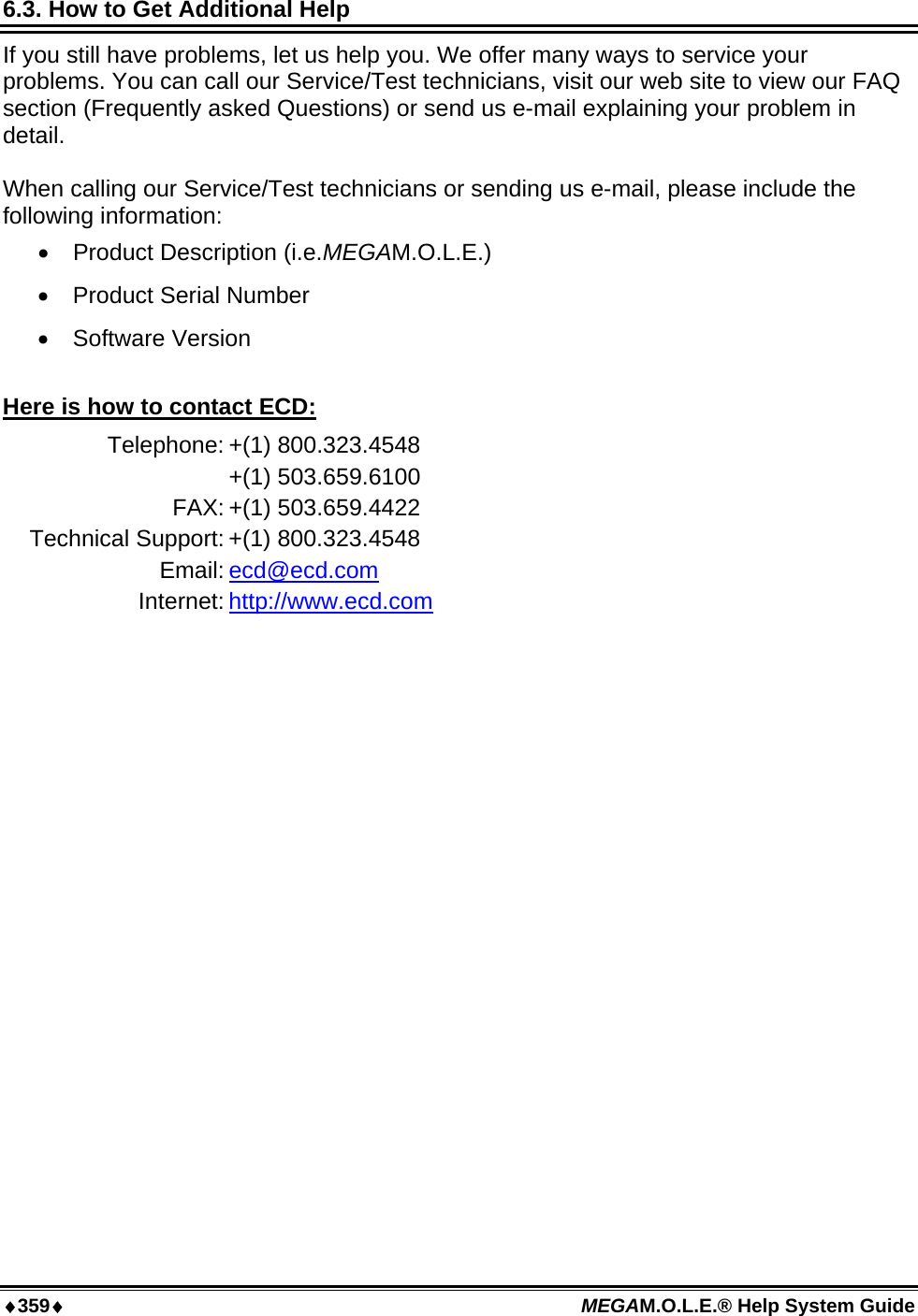 ♦359♦ MEGAM.O.L.E.® Help System Guide  6.3. How to Get Additional Help If you still have problems, let us help you. We offer many ways to service your problems. You can call our Service/Test technicians, visit our web site to view our FAQ section (Frequently asked Questions) or send us e-mail explaining your problem in detail.  When calling our Service/Test technicians or sending us e-mail, please include the following information: •  Product Description (i.e.MEGAM.O.L.E.) •  Product Serial Number •  Software Version  Here is how to contact ECD: Telephone: +(1) 800.323.4548  +(1) 503.659.6100 FAX: +(1) 503.659.4422 Technical Support: +(1) 800.323.4548 Email: ecd@ecd.com Internet: http://www.ecd.com  