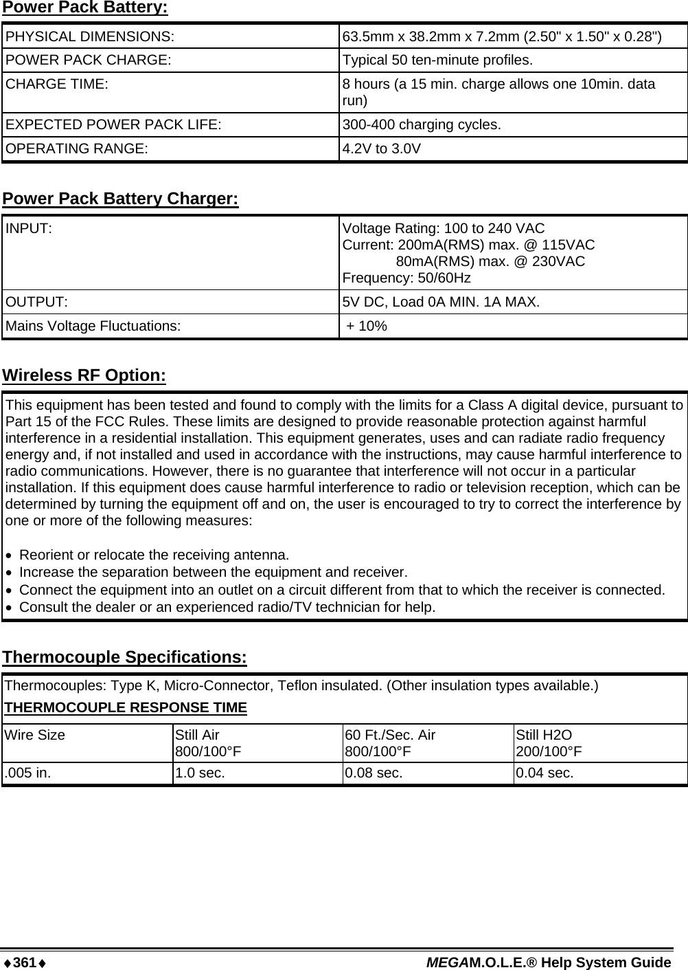 ♦361♦ MEGAM.O.L.E.® Help System Guide  Power Pack Battery: PHYSICAL DIMENSIONS:  63.5mm x 38.2mm x 7.2mm (2.50&quot; x 1.50&quot; x 0.28&quot;) POWER PACK CHARGE:  Typical 50 ten-minute profiles.  CHARGE TIME:  8 hours (a 15 min. charge allows one 10min. data run) EXPECTED POWER PACK LIFE:  300-400 charging cycles.  OPERATING RANGE:  4.2V to 3.0V  Power Pack Battery Charger: INPUT:   Voltage Rating: 100 to 240 VAC Current: 200mA(RMS) max. @ 115VAC 80mA(RMS) max. @ 230VAC Frequency: 50/60Hz OUTPUT:   5V DC, Load 0A MIN. 1A MAX. Mains Voltage Fluctuations:   + 10%  Wireless RF Option: This equipment has been tested and found to comply with the limits for a Class A digital device, pursuant to Part 15 of the FCC Rules. These limits are designed to provide reasonable protection against harmful interference in a residential installation. This equipment generates, uses and can radiate radio frequency energy and, if not installed and used in accordance with the instructions, may cause harmful interference to radio communications. However, there is no guarantee that interference will not occur in a particular installation. If this equipment does cause harmful interference to radio or television reception, which can be determined by turning the equipment off and on, the user is encouraged to try to correct the interference by one or more of the following measures:   •  Reorient or relocate the receiving antenna.  •  Increase the separation between the equipment and receiver.  •  Connect the equipment into an outlet on a circuit different from that to which the receiver is connected.  •  Consult the dealer or an experienced radio/TV technician for help.  Thermocouple Specifications: Thermocouples: Type K, Micro-Connector, Teflon insulated. (Other insulation types available.) THERMOCOUPLE RESPONSE TIME Wire Size  Still Air 800/100°F  60 Ft./Sec. Air 800/100°F  Still H2O 200/100°F .005 in.  1.0 sec.  0.08 sec.  0.04 sec.  