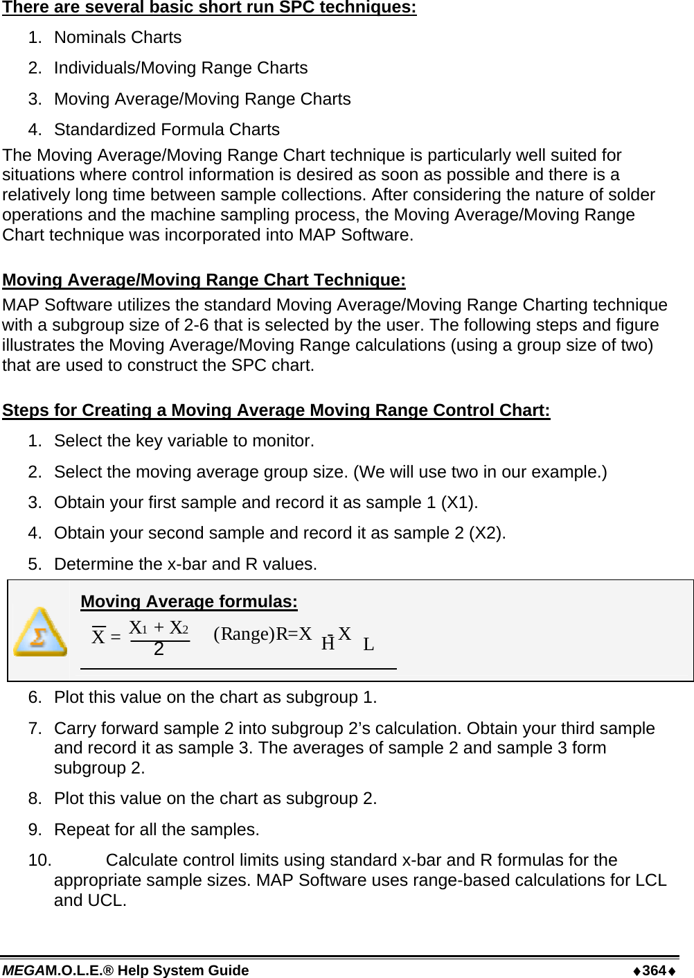 MEGAM.O.L.E.® Help System Guide  ♦364♦ There are several basic short run SPC techniques: 1.  Nominals Charts 2.  Individuals/Moving Range Charts 3.  Moving Average/Moving Range Charts 4.  Standardized Formula Charts The Moving Average/Moving Range Chart technique is particularly well suited for situations where control information is desired as soon as possible and there is a relatively long time between sample collections. After considering the nature of solder operations and the machine sampling process, the Moving Average/Moving Range Chart technique was incorporated into MAP Software.  Moving Average/Moving Range Chart Technique: MAP Software utilizes the standard Moving Average/Moving Range Charting technique with a subgroup size of 2-6 that is selected by the user. The following steps and figure illustrates the Moving Average/Moving Range calculations (using a group size of two) that are used to construct the SPC chart.  Steps for Creating a Moving Average Moving Range Control Chart: 1.  Select the key variable to monitor. 2.  Select the moving average group size. (We will use two in our example.) 3.  Obtain your first sample and record it as sample 1 (X1). 4.  Obtain your second sample and record it as sample 2 (X2). 5.  Determine the x-bar and R values.  Moving Average formulas:  X1 + X2 2 X =   (Range)R=X   - XHL 6.  Plot this value on the chart as subgroup 1. 7.  Carry forward sample 2 into subgroup 2’s calculation. Obtain your third sample and record it as sample 3. The averages of sample 2 and sample 3 form subgroup 2. 8.  Plot this value on the chart as subgroup 2. 9.  Repeat for all the samples. 10.   Calculate control limits using standard x-bar and R formulas for the appropriate sample sizes. MAP Software uses range-based calculations for LCL and UCL. 