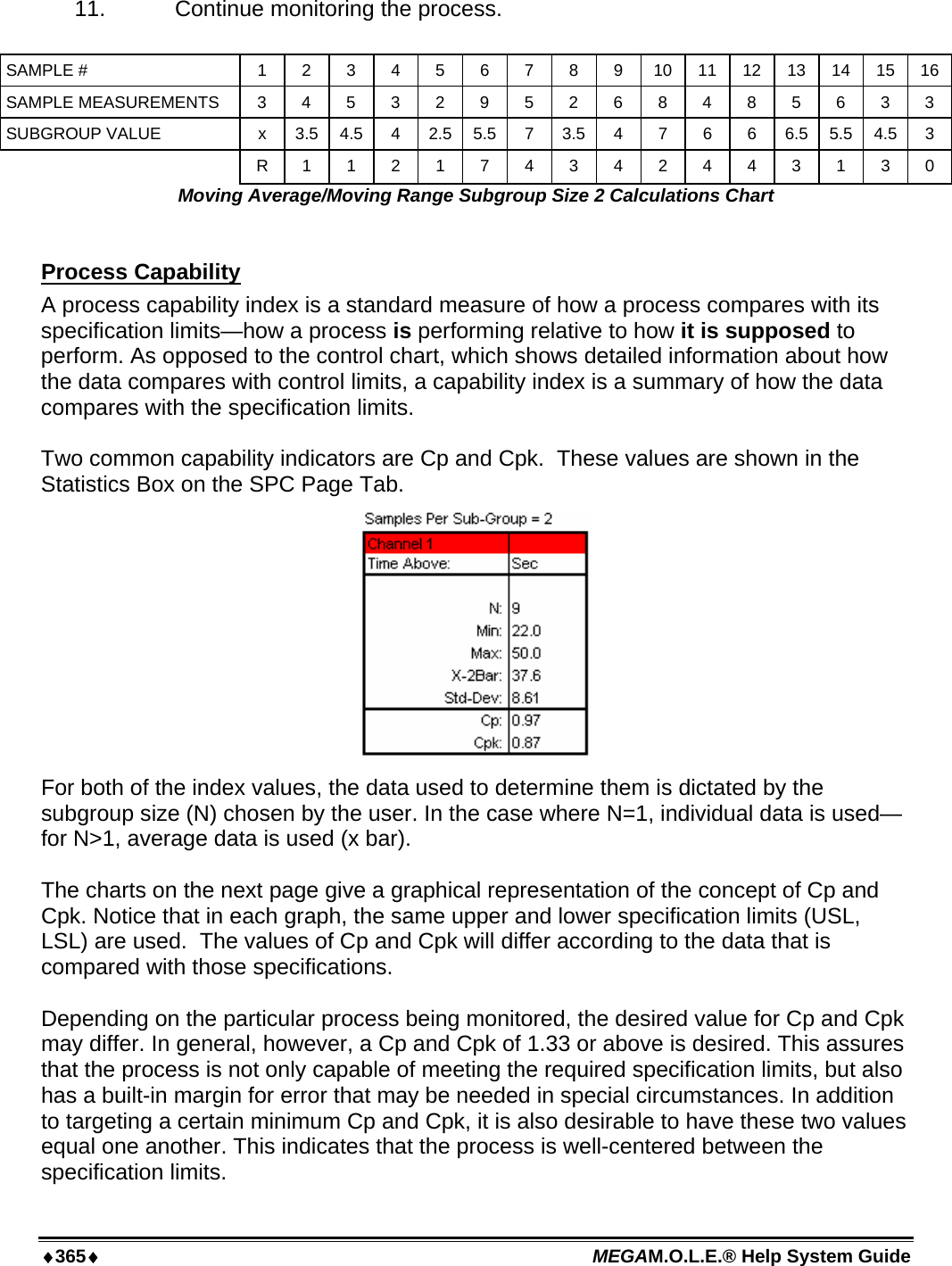 ♦365♦ MEGAM.O.L.E.® Help System Guide  11.   Continue monitoring the process.  SAMPLE #  1 2 3 4 5 6 7 8 9 10 11 12 13 14 15 16 SAMPLE MEASUREMENTS  3 4 5 3 2 9 5 2 6 8 4 8 5 6 3 3 SUBGROUP VALUE  x  3.5  4.5 4 2.5 5.5 7 3.5 4  7 6 6 6.5 5.5 4.5 3  R 1 1 2 1 7 4 3 4 2 4 4 3 1 3 0 Moving Average/Moving Range Subgroup Size 2 Calculations Chart  Process Capability A process capability index is a standard measure of how a process compares with its specification limits—how a process is performing relative to how it is supposed to perform. As opposed to the control chart, which shows detailed information about how the data compares with control limits, a capability index is a summary of how the data compares with the specification limits.  Two common capability indicators are Cp and Cpk.  These values are shown in the Statistics Box on the SPC Page Tab.    For both of the index values, the data used to determine them is dictated by the subgroup size (N) chosen by the user. In the case where N=1, individual data is used—for N&gt;1, average data is used (x bar).  The charts on the next page give a graphical representation of the concept of Cp and Cpk. Notice that in each graph, the same upper and lower specification limits (USL, LSL) are used.  The values of Cp and Cpk will differ according to the data that is compared with those specifications.  Depending on the particular process being monitored, the desired value for Cp and Cpk may differ. In general, however, a Cp and Cpk of 1.33 or above is desired. This assures that the process is not only capable of meeting the required specification limits, but also has a built-in margin for error that may be needed in special circumstances. In addition to targeting a certain minimum Cp and Cpk, it is also desirable to have these two values equal one another. This indicates that the process is well-centered between the specification limits. 